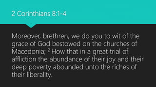 2 Corinthians 8:1-4
Moreover, brethren, we do you to wit of the
grace of God bestowed on the churches of
Macedonia; 2 How that in a great trial of
affliction the abundance of their joy and their
deep poverty abounded unto the riches of
their liberality.
 