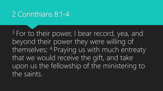 2 Corinthians 8:1-4
3 For to their power, I bear record, yea, and
beyond their power they were willing of
themselves; 4 Praying us with much entreaty
that we would receive the gift, and take
upon us the fellowship of the ministering to
the saints.
 