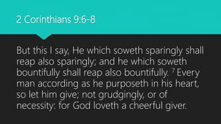 2 Corinthians 9:6-8
But this I say, He which soweth sparingly shall
reap also sparingly; and he which soweth
bountifully shall reap also bountifully. 7 Every
man according as he purposeth in his heart,
so let him give; not grudgingly, or of
necessity: for God loveth a cheerful giver.
 