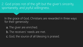 a. The giver are enriched.
b. The receivers’ needs are met.
c. God, the source of all blessing is praised.
2. God prizes not of the gift but the giver’s sincerity,
spontaneity, and joyful willingness.
In the grace of God, Christians are rewarded in three ways
for their generosity:
 
