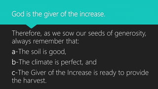 God is the giver of the increase.
Therefore, as we sow our seeds of generosity,
always remember that:
a-The soil is good,
b-The climate is perfect, and
c-The Giver of the Increase is ready to provide
the harvest.
 