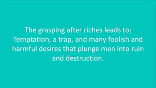 The grasping after riches leads to:
Temptation, a trap, and many foolish and
harmful desires that plunge men into ruin
and destruction.
 