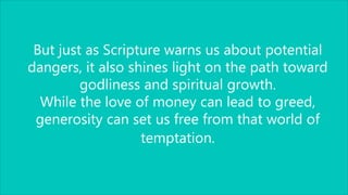 But just as Scripture warns us about potential
dangers, it also shines light on the path toward
godliness and spiritual growth.
While the love of money can lead to greed,
generosity can set us free from that world of
temptation.
 