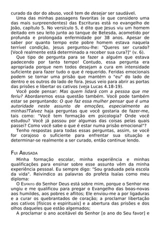 curado da dor do abuso, você tem de desejar ser saudável.
Uma das minhas passagens favoritas (e que considero uma
das mais surpreendentes) das Escrituras está no evangelho de
João, capítulo 5. No versículo 5, é dito que Jesus viu um homem
deitado em seu leito junto ao tanque de Betesda, acometido por
profunda e prolongada enfermidade por 38 anos. Apesar de
saber por quanto tempo este pobre homem estava naquela
terrível condição, Jesus perguntou-lhe: "Queres ser curado?
[Você realmente está determinado a receber sua cura?]" (v. 6).
Que tipo de pergunta para se fazer a alguém que estava
padecendo por tanto tempo! Contudo, essa pergunta era
apropriada porque nem todos desejam a cura em intensidade
suficiente para fazer tudo o que é requerido. Feridas emocionais
podem se tornar uma prisão que mantém o "eu" do lado de
dentro e os outros do lado de fora. Jesus veio para abrir as portas
das prisões e libertar os cativos (veja Lucas 4.18-19).
Você pode pensar: Mas quem lidará com a pessoa que me
feriu? Abordaremos essa questão também. Você pode também
estar se perguntando: O que faz essa mulher pensar que é uma
autoridade neste assunto de emoções, especialmente as
minhas?Talvez haja perguntas que você gostaria de fazer-me,
tais como: "Você tem formação em psicologia? Onde você
estudou? Você já passou por algumas das coisas pelas quais
passei? Como você sabe o que é estar numa prisão emocional"?
Tenho respostas para todas essas perguntas, assim, se você
for corajoso o suficiente para enfrentar sua situação e
determinar-se realmente a ser curado, então continue lendo.
FUI ABUSADA
Minha formação escolar, minha experiência e minhas
qualificações para ensinar sobre esse assunto vêm da minha
experiência pessoal. Eu sempre digo: "Sou graduada pela escola
da vida". Reivindico as palavras do profeta Isaías como meu
diploma:
O ESPÍRITO do Senhor Deus está sobre mim, porque o Senhor me
ungiu e me qualificou para pregar o Evangelho das boas-novas
aos humildes, aos pobres e aflitos; Ele enviou-me a por ligaduras
e a curar os quebrantados de coração; a proclamar libertação
aos cativos [físicos e espirituais] e a abertura das prisões e dos
olhos daqueles que estão algemados;
A proclamar o ano aceitável do Senhor [o ano do Seu favor] e
 