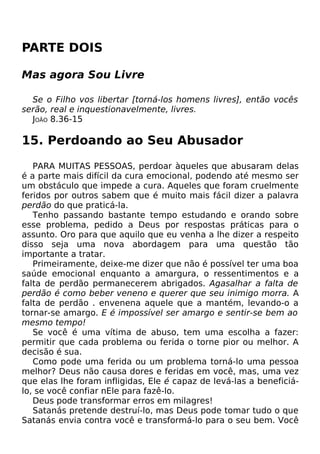 PARTE DOIS
Mas agora Sou Livre
Se o Filho vos libertar [torná-los homens livres], então vocês
serão, real e inquestionavelmente, livres.
JOÃO 8.36-15
15. Perdoando ao Seu Abusador
PARA MUITAS PESSOAS, perdoar àqueles que abusaram delas
é a parte mais difícil da cura emocional, podendo até mesmo ser
um obstáculo que impede a cura. Aqueles que foram cruelmente
feridos por outros sabem que é muito mais fácil dizer a palavra
perdão do que praticá-la.
Tenho passando bastante tempo estudando e orando sobre
esse problema, pedido a Deus por respostas práticas para o
assunto. Oro para que aquilo que eu venha a lhe dizer a respeito
disso seja uma nova abordagem para uma questão tão
importante a tratar.
Primeiramente, deixe-me dizer que não é possível ter uma boa
saúde emocional enquanto a amargura, o ressentimentos e a
falta de perdão permanecerem abrigados. Agasalhar a falta de
perdão é como beber veneno e querer que seu inimigo morra. A
falta de perdão . envenena aquele que a mantém, levando-o a
tornar-se amargo. E é impossível ser amargo e sentir-se bem ao
mesmo tempo!
Se você é uma vítima de abuso, tem uma escolha a fazer:
permitir que cada problema ou ferida o torne pior ou melhor. A
decisão é sua.
Como pode uma ferida ou um problema torná-lo uma pessoa
melhor? Deus não causa dores e feridas em você, mas, uma vez
que elas lhe foram infligidas, Ele é capaz de levá-las a beneficiá-
lo, se você confiar nEle para fazê-lo.
Deus pode transformar erros em milagres!
Satanás pretende destruí-lo, mas Deus pode tomar tudo o que
Satanás envia contra você e transformá-lo para o seu bem. Você
 