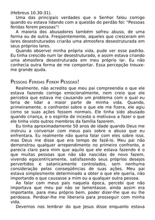 (Hebreus 10.30-31).
Uma das principais verdades que o Senhor falou comigo
quando eu estava lidando com a questão do perdão foi: "Pessoas
feridas ferem pessoas"!
A maioria dos abusadores também sofreu abuso, de uma
forma ou de outra. Freqüentemente, aqueles que cresceram em
lares desestruturados criarão uma atmosfera desestruturada em
seus próprios lares.
Quando observei minha própria vida, pude ver esse padrão.
Eu tinha crescido num lar desestruturado, e assim estava criando
uma atmosfera desestruturada em meu próprio lar. Eu não
conhecia outra forma de me comportar. Essa percepção trouxe-
me grande ajuda.
PESSOAS FERIDAS FEREM PESSOAS!
Realmente, não acredito que meu pai compreendia o que ele
estava fazendo comigo emocionalmente, nem creio que ele
percebia que estava me causando um problema com o qual eu
teria de lidar a maior parte de minha vida. Quando,
primeiramente, o confrontei sobre o que ele me fizera, ele agiu
como se suas ações fossem normais. Ele tinha sido abusado
quando criança, e o espírito de incesto o motivava a fazer o que
ele tinha visto outros membros da família fazerem.
Eu tinha aproximadamente 50 anos de idade quando Deus me
instruiu a conversar com meus pais sobre o abuso que eu
enfrentara. Eu realmente não queria falar com eles sobre isso,
mas Deus me disse que era tempo de fazê-lo. Meu pai não
demonstrou qualquer arrependimento no primeiro confronto, e
parecia claro para mim que aquilo que ele estava fazendo é o
que muitas pessoas que não são nascidas de novo fazem,
vivendo egocentricamente, satisfazendo seus próprios desejos
pervertidos e satanicamente controlados, sem nenhuma
consideração pelas conseqüências de suas ações. Meu pai
estava simplesmente determinado a obter o que ele queria, não
importando o que causasse a mim ou a qualquer outra pessoa.
Ao falar com meus pais naquela época, percebi que não
importava que meu pai não se lamentasse, ainda assim era
importante, para meu próprio bem, poder dizer-lhe que eu lhe
perdoava. Perdoar-lhe me liberaria para prosseguir com minha
vida.
Devemos nos lembrar do que Jesus disse enquanto estava
 