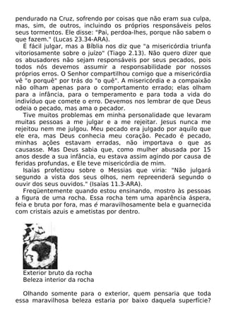pendurado na Cruz, sofrendo por coisas que não eram sua culpa,
mas, sim, de outros, incluindo os próprios responsáveis pelos
seus tormentos. Ele disse: "Pai, perdoa-lhes, porque não sabem o
que fazem." (Lucas 23.34-ARA).
É fácil julgar, mas a Bíblia nos diz que "a misericórdia triunfa
vitoriosamente sobre o juízo" (Tiago 2.13). Não quero dizer que
os abusadores não sejam responsáveis por seus pecados, pois
todos nós devemos assumir a responsabilidade por nossos
próprios erros. O Senhor compartilhou comigo que a misericórdia
vê "o porquê" por trás do "o quê". A misericórdia e a compaixão
não olham apenas para o comportamento errado; elas olham
para a infância, para o temperamento e para toda a vida do
indivíduo que comete o erro. Devemos nos lembrar de que Deus
odeia o pecado, mas ama o pecador.
Tive muitos problemas em minha personalidade que levaram
muitas pessoas a me julgar e a me rejeitar. Jesus nunca me
rejeitou nem me julgou. Meu pecado era julgado por aquilo que
ele era, mas Deus conhecia meu coração. Pecado é pecado,
minhas ações estavam erradas, não importava o que as
causasse. Mas Deus sabia que, como mulher abusada por 15
anos desde a sua infância, eu estava assim agindo por causa de
feridas profundas, e Ele teve misericórdia de mim.
Isaías profetizou sobre o Messias que viria: "Não julgará
segundo a vista dos seus olhos, nem repreenderá segundo o
ouvir dos seus ouvidos." (Isaías 11.3-ARA).
Freqüentemente quando estou ensinando, mostro às pessoas
a figura de uma rocha. Essa rocha tem uma aparência áspera,
feia e bruta por fora, mas é maravilhosamente bela e guarnecida
com cristais azuis e ametistas por dentro.
Exterior bruto da rocha
Beleza interior da rocha
Olhando somente para o exterior, quem pensaria que toda
essa maravilhosa beleza estaria por baixo daquela superfície?
 