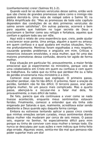 (confiantemente) creio! (Salmos 91.1-2).
Quando você ler os demais versículos desse salmo, então verá
que são cheios de grandes promessas sobre como o inimigo não
poderá derrotá-lo. Uma nota de rodapé sobre o Salmo 91 na
Bíblia Amplificada diz: "Mas as promessas de todo este capítulo
dependem das condições de os dois primeiros versículos do
salmo serem satisfeitas". Em outras palavras, ocorrerá o bem
para aqueles que habitam no lugar secreto de Deus e
proclamam o Senhor como seu refúgio e fortaleza, aqueles que
confiam e apóiam todo seu ser nEle.
Aqui está o relato de uma experiência que, creio, pode ajudar
a esclarecer esse ponto. Uma amiga, alguém a quem eu amava,
em quem confiava e a qual ajudara em muitas situações, feriu-
me profundamente. Mentiras foram espalhadas a meu respeito,
causando grandes problemas e angústia em mim. Críticas e
mexericos estavam envolvidos, e essa mulher, que foi uma das
maiores promotoras dessa confusão, deveria ter agido de forma
melhor.
Essa situação em particular foi, provavelmente, a maior ferida
emocional que já experimentei no ministério, porque veio de
uma colaboradora em Cristo em quem eu confiava e com quem
eu trabalhava. Eu sabia que eu tinha que perdoar-lhe ou a falta
de perdão envenenaria meu ministério e a mim.
Comecei esse processo que expliquei. O primeiro passo,
escolher perdoar, não foi tão difícil. O próximo, fazer a oração do
perdão, também não foi tão difícil. O terceiro passo, orar pela
própria mulher, foi um pouco mais complicado. Mas o quarto
passo, abençoá-la e recusar-me a falar mal dela, foi
provavelmente, o mais difícil de todos.
De fato, parecia que ela continuava a viver como se nada
tivesse acontecido, enquanto meus sentimentos estavam
feridos. Finalmente, comecei a entender que ela tinha sido
enganada por Satanás e que, realmente, acreditava estar sendo
obediente a Deus quando agiu daquela forma comigo.
Embora eu estivesse tentando aplicar o passo cinco crendo
que minhas emoções seriam curadas, meus sentimentos diante
dessa mulher não mudaram por cerca de seis meses. O passo
seis, esperar no Senhor, foi especialmente difícil para mim
porque eu tinha de conviver com essa mulher o tempo todo. Ela
nunca se desculpou por suas ações e nem indicou que tinha feito
algo errado. Algumas vezes, sentia-me tão mal que pensava não
poder suportar mais um dia!
 