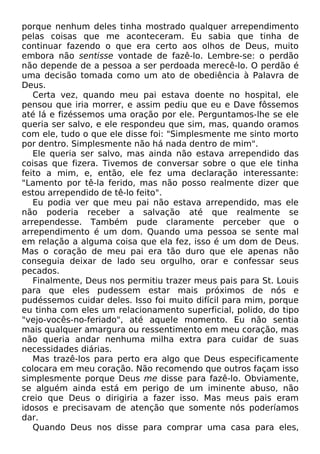 porque nenhum deles tinha mostrado qualquer arrependimento
pelas coisas que me aconteceram. Eu sabia que tinha de
continuar fazendo o que era certo aos olhos de Deus, muito
embora não sentisse vontade de fazê-lo. Lembre-se: o perdão
não depende de a pessoa a ser perdoada merecê-lo. O perdão é
uma decisão tomada como um ato de obediência à Palavra de
Deus.
Certa vez, quando meu pai estava doente no hospital, ele
pensou que iria morrer, e assim pediu que eu e Dave fôssemos
até lá e fizéssemos uma oração por ele. Perguntamos-lhe se ele
queria ser salvo, e ele respondeu que sim, mas, quando oramos
com ele, tudo o que ele disse foi: "Simplesmente me sinto morto
por dentro. Simplesmente não há nada dentro de mim".
Ele queria ser salvo, mas ainda não estava arrependido das
coisas que fizera. Tivemos de conversar sobre o que ele tinha
feito a mim, e, então, ele fez uma declaração interessante:
"Lamento por tê-la ferido, mas não posso realmente dizer que
estou arrependido de tê-lo feito".
Eu podia ver que meu pai não estava arrependido, mas ele
não poderia receber a salvação até que realmente se
arrependesse. Também pude claramente perceber que o
arrependimento é um dom. Quando uma pessoa se sente mal
em relação a alguma coisa que ela fez, isso é um dom de Deus.
Mas o coração de meu pai era tão duro que ele apenas não
conseguia deixar de lado seu orgulho, orar e confessar seus
pecados.
Finalmente, Deus nos permitiu trazer meus pais para St. Louis
para que eles pudessem estar mais próximos de nós e
pudéssemos cuidar deles. Isso foi muito difícil para mim, porque
eu tinha com eles um relacionamento superficial, polido, do tipo
"vejo-vocês-no-feriado", até aquele momento. Eu não sentia
mais qualquer amargura ou ressentimento em meu coração, mas
não queria andar nenhuma milha extra para cuidar de suas
necessidades diárias.
Mas trazê-los para perto era algo que Deus especificamente
colocara em meu coração. Não recomendo que outros façam isso
simplesmente porque Deus me disse para fazê-lo. Obviamente,
se alguém ainda está em perigo de um iminente abuso, não
creio que Deus o dirigiria a fazer isso. Mas meus pais eram
idosos e precisavam de atenção que somente nós poderíamos
dar.
Quando Deus nos disse para comprar uma casa para eles,
 
