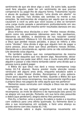 sentimento de que ele deve algo a você. De outro lado, quando
você fere alguém, pode ter um sentimento de que precisa
compensá-lo ou pagar-lhe de alguma forma. Tratamento injusto
e abuso de qualquer tipo deixam "uma dívida em aberto" no
reino do espírito. Tais dívidas são sentidas na mente e nas
emoções. Se sentimentos de vingança por aquilo que os outros
causaram a você ou pelo que você causou a eles se tornarem
uma carga muito pesada e penetrarem profundamente em seu
coração, você pode até mesmo sentir resultados danosos em seu
próprio corpo.
Jesus ensinou seus discípulos a orar: "Perdoa nossas dívidas,
assim como nós perdoamos (deixamos para trás, perdoamos,
liberamos os débitos, e desistimos de nos ressentir contra)
nossos devedores" (Mateus 6. 12). Ele estava falando sobre pedir
a Deus que perdoe nossos pecados, e Jesus se referiu a eles
como "dívidas". Uma dívida é algo que alguém tem de pagar a
outra pessoa. Jesus disse que Deus perdoaria nossas dívidas,
liberando-as e cancelando-as, agindo como se não estivéssemos
Lhe devendo coisa alguma.
Ele também ordenou que nos comportássemos da mesma
forma diante daqueles que nos devem algo. Novamente, deixe-
me dizer que isso pode soar difícil, mas é muito mais difícil odiar
alguém e passar a vida inteira tentando cobrar uma dívida que a
pessoa nunca poderá pagar.
A Bíblia diz que Deus nos dará a nossa recompensa (veja
Isaías 61.7-8 abaixo). Nunca prestei muita atenção nesses
versículos até alguns anos atrás, enquanto estudava sobre o
perdão e sobre liberar dívidas. Recompensa é uma palavra-
chave para aqueles que foram feridos. Quando a Bíblia diz que
Deus nos dará nossa recompensa, isso basicamente significa que
o próprio Deus nos pagará de volta aquilo que nos pertence!
Memorize esses versículos com relação a Deus nos dar nossa
recompensa:
Ao invés da sua [antiga] vergonha você terá uma dupla
recompensa; ao invés de desonra e da reprovação [seu povo] irá
se alegrar em sua porção. Portanto, em sua terra eles possuirão
o dobro [que perderam]; alegria eterna lhes pertencerá.
Pois Eu, o Senhor, amo a justiça; Eu odeio o roubo e a injustiça
com violência para uma oferta queimada. Eu fielmente darei a
eles a sua recompensa em verdade, e farei uma aliança ou
acordo eterno com eles (Isaías 61.7-8).
Discutiremos sobre a dupla recompensa novamente em
 