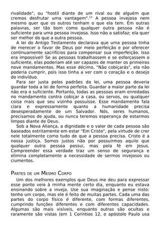 rivalidade", ou "hostil diante de um rival ou de alguém que
cremos desfrutar uma vantagem".13
A pessoa invejosa nem
mesmo quer que os outros tenham o que ela tem. Em outras
palavras, ser tão bom como qualquer outra pessoa não é
suficiente para uma pessoa invejosa. Isso não a satisfaz; ela quer
ser melhor do que a outra pessoa.
A lei do Antigo Testamento declarava que uma pessoa tinha
de merecer o favor de Deus por meio perfeição e por oferecer
continuamente sacrifícios para compensar sua imperfeição. Isso
era impossível! Se as pessoas trabalhassem e se esforçassem o
suficiente, elas poderiam até ser capazes de manter os primeiros
nove mandamentos. Mas esse décimo, "Não cobiçarás", ela não
poderia cumprir, pois isso tinha a ver com o coração e o desejo
do indivíduo.
Para ser justa pelos padrões da lei, uma pessoa deveria
guardar toda a lei de forma perfeita. Guardar a maior parte da lei
não era o suficiente. Portanto, todas as pessoas eram enredadas
no mandamento contra cobiçar a casa, ou servos, ou qualquer
coisa mais que seu vizinho possuísse. Esse mandamento fala
clara e expressamente quanto a humanidade precisa
desesperadamente de um Salvador. Nós, seres humanos,
precisamos de ajuda, ou nunca teremos esperança de estarmos
limpos diante de Deus.
Sob a Nova Aliança, a dignidade e o valor de cada pessoa são
baseados estritamente em estar "Em Cristo", pela virtude de crer
nele totalmente como tudo de que a pessoa precisa. Cristo é a
nossa justiça. Somos justos não por possuirmos aquilo que
qualquer outra pessoa possui, mas pela fé em Jesus.
Compreender essa verdade traz um senso de segurança e
elimina completamente a necessidade de sermos invejosos ou
ciumentos.
PARTES DE UM MESMO CORPO
Um dos melhores exemplos que Deus me deu para expressar
esse ponto veio à minha mente certo dia, enquanto eu estava
ensinando sobre a inveja. Use sua imaginação e pense nisto:
tenho um corpo, mas ele é feito de muitas partes. Cada uma das
partes do corpo físico é diferente, com formas diferentes,
cumprindo funções diferentes e com diferentes capacidades.
Algumas são mais visíveis, enquanto outras são ocultas e
raramente são vistas (em 1 Coríntios 12, o apóstolo Paulo usa
 
