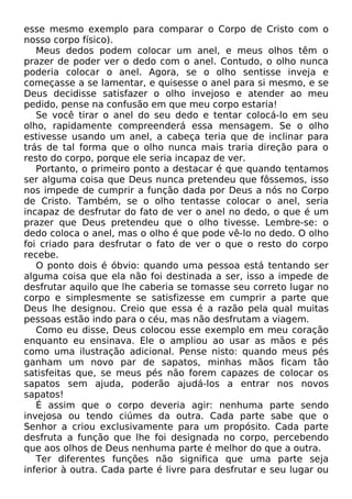 esse mesmo exemplo para comparar o Corpo de Cristo com o
nosso corpo físico).
Meus dedos podem colocar um anel, e meus olhos têm o
prazer de poder ver o dedo com o anel. Contudo, o olho nunca
poderia colocar o anel. Agora, se o olho sentisse inveja e
começasse a se lamentar, e quisesse o anel para si mesmo, e se
Deus decidisse satisfazer o olho invejoso e atender ao meu
pedido, pense na confusão em que meu corpo estaria!
Se você tirar o anel do seu dedo e tentar colocá-lo em seu
olho, rapidamente compreenderá essa mensagem. Se o olho
estivesse usando um anel, a cabeça teria que de inclinar para
trás de tal forma que o olho nunca mais traria direção para o
resto do corpo, porque ele seria incapaz de ver.
Portanto, o primeiro ponto a destacar é que quando tentamos
ser alguma coisa que Deus nunca pretendeu que fôssemos, isso
nos impede de cumprir a função dada por Deus a nós no Corpo
de Cristo. Também, se o olho tentasse colocar o anel, seria
incapaz de desfrutar do fato de ver o anel no dedo, o que é um
prazer que Deus pretendeu que o olho tivesse. Lembre-se: o
dedo coloca o anel, mas o olho é que pode vê-lo no dedo. O olho
foi criado para desfrutar o fato de ver o que o resto do corpo
recebe.
O ponto dois é óbvio: quando uma pessoa está tentando ser
alguma coisa que ela não foi destinada a ser, isso a impede de
desfrutar aquilo que lhe caberia se tomasse seu correto lugar no
corpo e simplesmente se satisfizesse em cumprir a parte que
Deus lhe designou. Creio que essa é a razão pela qual muitas
pessoas estão indo para o céu, mas não desfrutam a viagem.
Como eu disse, Deus colocou esse exemplo em meu coração
enquanto eu ensinava. Ele o ampliou ao usar as mãos e pés
como uma ilustração adicional. Pense nisto: quando meus pés
ganham um novo par de sapatos, minhas mãos ficam tão
satisfeitas que, se meus pés não forem capazes de colocar os
sapatos sem ajuda, poderão ajudá-los a entrar nos novos
sapatos!
É assim que o corpo deveria agir: nenhuma parte sendo
invejosa ou tendo ciúmes da outra. Cada parte sabe que o
Senhor a criou exclusivamente para um propósito. Cada parte
desfruta a função que lhe foi designada no corpo, percebendo
que aos olhos de Deus nenhuma parte é melhor do que a outra.
Ter diferentes funções não significa que uma parte seja
inferior à outra. Cada parte é livre para desfrutar e seu lugar ou
 