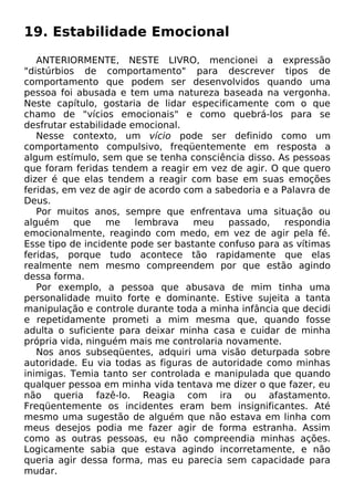 19. Estabilidade Emocional
ANTERIORMENTE, NESTE LIVRO, mencionei a expressão
"distúrbios de comportamento" para descrever tipos de
comportamento que podem ser desenvolvidos quando uma
pessoa foi abusada e tem uma natureza baseada na vergonha.
Neste capítulo, gostaria de lidar especificamente com o que
chamo de "vícios emocionais" e como quebrá-los para se
desfrutar estabilidade emocional.
Nesse contexto, um vício pode ser definido como um
comportamento compulsivo, freqüentemente em resposta a
algum estímulo, sem que se tenha consciência disso. As pessoas
que foram feridas tendem a reagir em vez de agir. O que quero
dizer é que elas tendem a reagir com base em suas emoções
feridas, em vez de agir de acordo com a sabedoria e a Palavra de
Deus.
Por muitos anos, sempre que enfrentava uma situação ou
alguém que me lembrava meu passado, respondia
emocionalmente, reagindo com medo, em vez de agir pela fé.
Esse tipo de incidente pode ser bastante confuso para as vítimas
feridas, porque tudo acontece tão rapidamente que elas
realmente nem mesmo compreendem por que estão agindo
dessa forma.
Por exemplo, a pessoa que abusava de mim tinha uma
personalidade muito forte e dominante. Estive sujeita a tanta
manipulação e controle durante toda a minha infância que decidi
e repetidamente prometi a mim mesma que, quando fosse
adulta o suficiente para deixar minha casa e cuidar de minha
própria vida, ninguém mais me controlaria novamente.
Nos anos subseqüentes, adquiri uma visão deturpada sobre
autoridade. Eu via todas as figuras de autoridade como minhas
inimigas. Temia tanto ser controlada e manipulada que quando
qualquer pessoa em minha vida tentava me dizer o que fazer, eu
não queria fazê-lo. Reagia com ira ou afastamento.
Freqüentemente os incidentes eram bem insignificantes. Até
mesmo uma sugestão de alguém que não estava em linha com
meus desejos podia me fazer agir de forma estranha. Assim
como as outras pessoas, eu não compreendia minhas ações.
Logicamente sabia que estava agindo incorretamente, e não
queria agir dessa forma, mas eu parecia sem capacidade para
mudar.
 