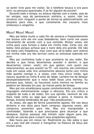 se sentir livre para me visitar. Se o telefone tocava e era para
mim, eu pensava apavorada: E se for alguém da escola?
Durante todo o tempo, eu estava lidando com o medo, seja de
ter amigos, seja de permanecer solitária, e, assim, não me
envolvia com ninguém a ponto de tornar-se potencialmente um
desastre para eles, e que certamente me causaria mais
embaraço e vergonha.
MEDO! MEDO! MEDO!
Meu pai bebia muito a cada fim de semana e freqüentemente
me levava com ele em suas bebedeiras, bem como me usava
fisicamente de acordo com a sua vontade. Muitas vezes, ele
vinha para casa furioso e batia em minha mãe. Certa vez, ele
bateu nela porque achava que o nariz dela era grande. Ele não
me batia com freqüência, mas creio que vê-lo bater sem motivo
em minha mãe era tão terrível como se estivesse batendo em
mim.
Meu pai controlava tudo o que acontecia ao seu redor. Ele
decidia a que horas deveríamos acordar e dormir; o que
deveríamos comer, vestir; em que gastar; com quem nos
relacionarmos; ao que assistir na TV - em resumo, ele controlava
tudo em nossa vida. Era verbalmente abusivo tanto com minha
mãe quanto comigo e, à vezes, com meu único irmão, que
nasceu quando eu tinha 9 anos de idade. Lembro-me de desejar
desesperadamente que o novo bebê fosse uma menina. Eu
pensava que, talvez, se houvesse outra menina na família eu
poderia ser deixada em paz, ao menos parte do tempo.
Meu pai nos amaldiçoava quase constantemente, usando uma
linguagem extremamente vulgar e obscena. Ele era crítico a
respeito de tudo e de todos. Em sua opinião, nenhum de nós
fazia nada certo ou algo que valesse a pena. A maioria do
tempo, éramos lembrados de que "não prestávamos".
As vezes, ele agia de forma justamente oposta. Ele nos dava
dinheiro e nos dizia para fazer compras; algumas vezes, até
comprava presentes para nós. Mas era manipulador e
controlador, fazendo o que precisasse para alcançar o que
desejava. Outras pessoas não tinham valor algum para ele,
exceto ao usá-las para cumprir seus propósitos egoístas.
Não havia paz em nosso lar. Realmente eu não sabia o que
era a paz real até crescer e mergulhar na Palavra de Deus por
muitos anos.
 