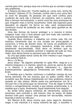 normal para mim, porque essa era a forma que eu sempre reagia
aos problemas.
A Palavra de Deus diz: "Confie (apóie-se, conte com, tenha fé)
no Senhor" (Salmos 37.3). Contudo, confiar não é uma coisa fácil
se você foi abusado. As pessoas em que você confiou para
cuidarem de você não o fizeram; ao contrário, elas o usaram.
Elas o feriram terrivelmente, e assim você fez uma promessa de
que ninguém mais o feriria novamente. Você não esperará para
descobrir se alguém irá feri-lo ou não; você simplesmente
construirá muros de proteção ao seu redor para guardar-se de
tais feridas.
Uma das formas de buscar proteger a si mesmo é tentar
imaginar tudo. Isso o fará pensar que tem tudo sob controle e
não será surpreendido com nada.
Quando Deus começou a trabalhar em minha vida, Ele me
mostrou claramente que eu era viciada em preocupação e
raciocínio, e tinha de desistir disso. Se havia um problema em
minha vida e eu não conseguia resolvê-lo, então me sentia
totalmente descontrolada. Você deve se lembrar que eu
desejava estar no completo controle a respeito de tudo ao meu
redor, pois dessa forma eu pensava que não seria ferida.
Eu cria que podia tomar conta de mim mesma e que ninguém
mais poderia fazê-lo.
NEGUE A SI MESMO
Jesus disse: "Se alguém pretende vir após Mim, nega-se a si
mesmo [esqueça a si mesmo, ignore-se, prive-se, perca de vista
a si mesmo e a seus próprios interesses] e... siga-me
[continuamente, apegando-se firmemente em mim]" (Marcos
8.34).
A medida que o Senhor continuou a trabalhar comigo de sua
forma paciente, Ele me ensinou que eu podia confiar nEle e
acreditar que Ele estava trabalhando em meu problema mesmo
quando eu não estava. Minha parte era permanecer em fé e
recusar-me a me preocupar ou raciocinar. Tive de negar à minha
mente o comportamento viciado a que estava acostumada, e, à
medida que o fazia, finalmente, fiquei totalmente livre daquilo.
Eu ainda tinha alguns sintomas de retraimento, sentia-me
temerosa, sem controle e, até mesmo, tola, às vezes. (O diabo
tentará tudo para manter uma pessoa em escravidão, mesmo
fazendo-a sentir-se ridícula.)
Em Marcos 8.34, Jesus ensina que, para segui-lo, devemos
negar a nós mesmos e à nossa maneira de agir, e escolher o
 