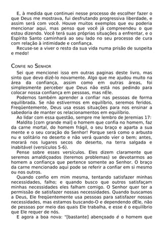 E, à medida que continuei nesse processo de escolher fazer o
que Deus me mostrava, fui desfrutando progressiva liberdade, e
assim será com você. Houve muitos exemplos que eu poderia
mencionar aqui, mas penso que você já compreendeu o que
estou dizendo. Você terá suas próprias situações a enfrentar, e o
Espírito Santo caminhará ao seu lado no seu processo de cura
com relação à intimidade e confiança.
Recuse-se a viver o resto da sua vida numa prisão de suspeita
e medo!
CONFIE NO SENHOR
Sei que mencionei isso em outras paginas deste livro, mas
sinto que devo dizê-lo novamente. Algo que me ajudou muito na
área da confiança, assim como em outras áreas, foi
simplesmente perceber que Deus não está nos pedindo para
colocar nossa confiança em pessoas, mas nEle.
Podemos também aprender a confiar nas pessoas de forma
equilibrada. Se não estivermos em equilíbrio, seremos feridos.
Freqüentemente, Deus usa essas situações para nos ensinar a
sabedoria de manter os relacionamentos em equilíbrio.
Ao lidar com essa questão, sempre me lembro de Jeremias 17:
Maldito [com grande mal] o homem que confia no homem, faz
da carne mortal, do homem frágil, o seu braço e aparta a sua
mente e o seu coração do Senhor! Porque será como o arbusto
nu e solitário no deserto e não verá quando vier o bem; antes,
morará nos lugares secos do deserto, na terra salgada e
inabitável (versículos 5-6).
Pense sobre esses versículos. Eles dizem claramente que
seremos amaldiçoados (teremos problemas) se devotarmos ao
homem a confiança que pertence somente ao Senhor. O braço
da carne mencionado aqui pode se referir a confiar em si mesmo
ou nos outros.
Quando confio em mim mesma, tentando satisfazer minhas
necessidades, falho; e quando busco que outros satisfaçam
minhas necessidades eles falham comigo. O Senhor quer ter a
permissão de satisfazer nossas necessidades. Quando buscamos
a Deus, Ele freqüentemente usa pessoas para satisfazer nossas
necessidades, mas estamos buscando-O e dependendo dEle, não
de pessoas por meio das quais Ele trabalha, e esse é o equilíbrio
que Ele requer de nós.
E agora a boa nova: "[bastante] abençoado é o homem que
 