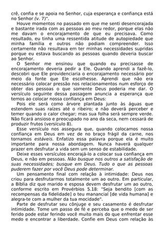crê, confia e se apoia no Senhor, cuja esperança e confiança está
no Senhor (v. 7)".
Houve momentos no passado em que me senti desencorajada
e bastante irada com as pessoas ao meu redor, porque elas não
me davam o encorajamento de que eu precisava. Como
resultado, eu tinha uma ressentida atitude de autopiedade que
minha família e outros não podiam compreender. Isso
certamente não resultava em ter minhas necessidades supridas
porque eu estava buscando as pessoas quando deveria buscar
ao Senhor.
O Senhor me ensinou que quando eu precisasse de
encorajamento deveria pedir a Ele. Quando aprendi a fazê-lo,
descobri que Ele providenciaria o encorajamento necessário por
meio da fonte que Ele escolhesse. Aprendi que não era
necessário colocar pressão nos relacionamentos num esforço de
obter das pessoas o que somente Deus poderia me dar. O
versículo seguinte dessa passagem anuncia a esperança que
temos ao colocar nossa confiança em Deus:
Pois ele será como árvore plantada junto às águas que
estendem suas raízes até o ribeiro; e não deverá perceber e
temer quando o calor chegar; mas sua folha será sempre verde.
Não ficará ansioso e preocupado no ano da seca, nem cessará de
produzir frutos (versículo 8).
Esse versículo nos assegura que, quando colocamos nossa
confiança em Deus em vez de no braço frágil da carne, nos
tornamos estáveis. Enfatizo essa palavra porque ela é muito
importante para nossa abordagem. Nunca haverá qualquer
prazer em desfrutar a vida sem um senso de estabilidade.
Deixe esses versículos encorajá-lo a colocar sua confiança em
Deus, e não em pessoas. Não busque nos outros a satisfação de
suas necessidades; busque em Deus. Tudo o que as pessoas
puderem fazer por você Deus pode determinar.
Um pensamento final com relação à intimidade: Deus nos
criou para desfrutarmos totalmente um ao outro. Em particular,
a Bíblia diz que marido e esposa devem desfrutar um ao outro,
conforme escrito em Provérbios 5.18: "Seja bendito [com as
recompensas da fidelidade] o teu manancial [de vida humana] e
alegra-te com a mulher da tua mocidade".
Parte de desfrutar seu cônjuge e seu casamento é desfrutar
intimidade. Tome um passo de fé e perceba que o medo de ser
ferido pode estar ferindo você muito mais do que enfrentar esse
medo e encontrar a liberdade. Confie em Deus com relação às
 