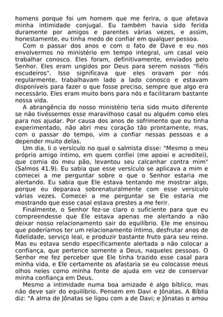 homens porque foi um homem que me ferira, o que afetava
minha intimidade conjugal. Eu também havia sido ferida
duramente por amigos e parentes várias vezes, e assim,
honestamente, eu tinha medo de confiar em qualquer pessoa.
Com o passar dos anos e com o fato de Dave e eu nos
envolvermos no ministério em tempo integral, um casal veio
trabalhar conosco. Eles foram, definitivamente, enviados pelo
Senhor. Eles eram ungidos por Deus para serem nossos "fiéis
escudeiros". Isso significava que eles oravam por nós
regularmente, trabalhavam lado a lado conosco e estavam
disponíveis para fazer o que fosse preciso, sempre que algo era
necessário. Eles eram muito bons para nós e facilitaram bastante
nossa vida.
A abrangência do nosso ministério teria sido muito diferente
se não tivéssemos esse maravilhoso casal ou alguém como eles
para nos ajudar. Por causa dos anos de sofrimento que eu tinha
experimentado, não abri meu coração tão prontamente, mas,
com o passar do tempo, vim a confiar nessas pessoas e a
depender muito delas.
Um dia, li o versículo no qual o salmista disse: "Mesmo o meu
próprio amigo íntimo, em quem confiei (me apoiei e acreditei),
que comia do meu pão, levantou seu calcanhar contra mim"
(Salmos 41.9). Eu sabia que esse versículo se aplicava a mim e
comecei a me perguntar sobre o que o Senhor estaria me
alertando. Eu sabia que Ele estava tentando me mostrar algo,
porque eu deparava sobrenaturalmente com esse versículo
várias vezes. Comecei a me perguntar se Ele estaria me
mostrando que esse casal estava prestes a me ferir.
Finalmente, o Senhor fez-se claro o suficiente para que eu
compreendesse que Ele estava apenas me alertando a não
deixar nosso relacionamento sair do equilíbrio. Ele me ensinou
que poderíamos ter um relacionamento íntimo, desfrutar anos de
fidelidade, serviço leal, e produzir bastante fruto para seu reino.
Mas eu estava sendo especificamente alertada a não colocar a
confiança, que pertence somente a Deus, naqueles pessoas. O
Senhor me fez perceber que Ele tinha trazido esse casal para
minha vida, e Ele certamente os afastaria se eu colocasse meus
olhos neles como minha fonte de ajuda em vez de conservar
minha confiança em Deus.
Mesmo a intimidade numa boa amizade é algo bíblico, mas
não deve sair do equilíbrio. Pensem em Davi e Jônatas. A Bíblia
diz: "A alma de Jônatas se ligou com a de Davi; e Jônatas o amou
 