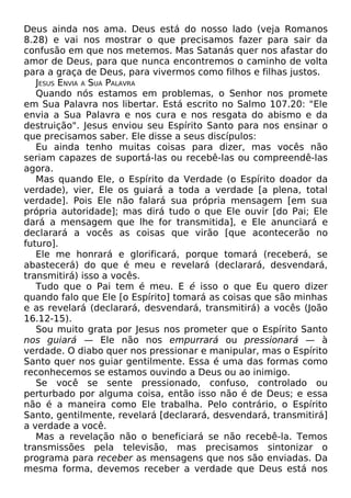 Deus ainda nos ama. Deus está do nosso lado (veja Romanos
8.28) e vai nos mostrar o que precisamos fazer para sair da
confusão em que nos metemos. Mas Satanás quer nos afastar do
amor de Deus, para que nunca encontremos o caminho de volta
para a graça de Deus, para vivermos como filhos e filhas justos.
JESUS ENVIA A SUA PALAVRA
Quando nós estamos em problemas, o Senhor nos promete
em Sua Palavra nos libertar. Está escrito no Salmo 107.20: "Ele
envia a Sua Palavra e nos cura e nos resgata do abismo e da
destruição". Jesus enviou seu Espírito Santo para nos ensinar o
que precisamos saber. Ele disse a seus discípulos:
Eu ainda tenho muitas coisas para dizer, mas vocês não
seriam capazes de suportá-las ou recebê-las ou compreendê-las
agora.
Mas quando Ele, o Espírito da Verdade (o Espírito doador da
verdade), vier, Ele os guiará a toda a verdade [a plena, total
verdade]. Pois Ele não falará sua própria mensagem [em sua
própria autoridade]; mas dirá tudo o que Ele ouvir [do Pai; Ele
dará a mensagem que lhe for transmitida], e Ele anunciará e
declarará a vocês as coisas que virão [que acontecerão no
futuro].
Ele me honrará e glorificará, porque tomará (receberá, se
abastecerá) do que é meu e revelará (declarará, desvendará,
transmitirá) isso a vocês.
Tudo que o Pai tem é meu. E é isso o que Eu quero dizer
quando falo que Ele [o Espírito] tomará as coisas que são minhas
e as revelará (declarará, desvendará, transmitirá) a vocês (João
16.12-15).
Sou muito grata por Jesus nos prometer que o Espírito Santo
nos guiará — Ele não nos empurrará ou pressionará — à
verdade. O diabo quer nos pressionar e manipular, mas o Espírito
Santo quer nos guiar gentilmente. Essa é uma das formas como
reconhecemos se estamos ouvindo a Deus ou ao inimigo.
Se você se sente pressionado, confuso, controlado ou
perturbado por alguma coisa, então isso não é de Deus; e essa
não é a maneira como Ele trabalha. Pelo contrário, o Espírito
Santo, gentilmente, revelará [declarará, desvendará, transmitirá]
a verdade a você.
Mas a revelação não o beneficiará se não recebê-la. Temos
transmissões pela televisão, mas precisamos sintonizar o
programa para receber as mensagens que nos são enviadas. Da
mesma forma, devemos receber a verdade que Deus está nos
 