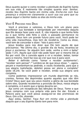 Deus quanto quiser e como receber a plenitude do Espírito Santo
em sua vida. É realmente tão simples quanto orar: Senhor,
recebo Seu Espírito Santo em minha vida. Enche-me com Sua
presença e ensine-me claramente a ouvir sua voz para que eu
possa seguir o Senhor todos os dias da minha vida.
VOCÊ É PRECIOSO PARA DEUS
Você é precioso e valoroso, e Deus tem um plano para
manifestar sua bondade e benignidade por intermédio daquilo
que Ele deseja fazer para você. E, não importa o que tenha feito
ou o que tenha sido feito a você, o passado permanece no
passado. Deus tem um grande futuro para você. Você pode ter
uma vida maravilhosa, mas tem de recebê-la. Como eu disse,
você tem de concordar e dizer: "Isto é para mim".
Jesus bradou para nos dizer que Ele tem aquilo de que
precisamos: "No último dia, o grande dia da festa, levantou-se
Jesus e exclamou: Se alguém tem sede, venha a mim e beba"
(João 7.37). Aquilo que você não pode fazer por si mesmo Ele já
fez por você. Ele o convida agora a vir e receber, beber, tomar
para si mesmo. Você faz isso ao crer que isso é para você.
Beber é definido como "tomar e receber avidamente";
"receber sem pensar".14
Lembre-se de que Jesus disse: "...agora,
peçam e mantenham-se pedindo, e vocês receberão, para que a
sua alegria (satisfação, deleite) possa ser plena e completa"
(João 16.24). Se você pedir e receber, então sua alegria será
completa.
Como podemos impressionar um mundo deprimido se nós,
crentes, formos tão deprimidos quanto aqueles que não têm
Cristo? Deus quer que seu povo mostre a glória da sua bondade
sobre eles. Quando recebemos a provisão de Deus, nossa alegria
é completa, e é assim que a Igreja deveria ser.
Aja como um receptáculo das bênçãos de Deus. Tome o que
Jesus comprou com sua própria vida para lhe dar. Estude a
Palavra para que você possa assegurar-se das promessas de
Deus. Ore a Ele, dizendo:
Aqui estou, Senhor. Faça fluir em minha vida a plenitude
daquilo que o seu Espirito Santo tem para mim.
 