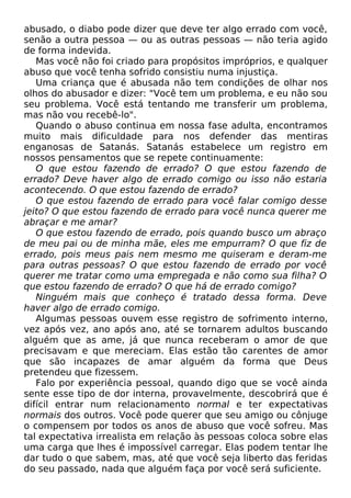 abusado, o diabo pode dizer que deve ter algo errado com você,
senão a outra pessoa — ou as outras pessoas — não teria agido
de forma indevida.
Mas você não foi criado para propósitos impróprios, e qualquer
abuso que você tenha sofrido consistiu numa injustiça.
Uma criança que é abusada não tem condições de olhar nos
olhos do abusador e dizer: "Você tem um problema, e eu não sou
seu problema. Você está tentando me transferir um problema,
mas não vou recebê-lo".
Quando o abuso continua em nossa fase adulta, encontramos
muito mais dificuldade para nos defender das mentiras
enganosas de Satanás. Satanás estabelece um registro em
nossos pensamentos que se repete continuamente:
O que estou fazendo de errado? O que estou fazendo de
errado? Deve haver algo de errado comigo ou isso não estaria
acontecendo. O que estou fazendo de errado?
O que estou fazendo de errado para você falar comigo desse
jeito? O que estou fazendo de errado para você nunca querer me
abraçar e me amar?
O que estou fazendo de errado, pois quando busco um abraço
de meu pai ou de minha mãe, eles me empurram? O que fiz de
errado, pois meus pais nem mesmo me quiseram e deram-me
para outras pessoas? O que estou fazendo de errado por você
querer me tratar como uma empregada e não como sua filha? O
que estou fazendo de errado? O que há de errado comigo?
Ninguém mais que conheço é tratado dessa forma. Deve
haver algo de errado comigo.
Algumas pessoas ouvem esse registro de sofrimento interno,
vez após vez, ano após ano, até se tornarem adultos buscando
alguém que as ame, já que nunca receberam o amor de que
precisavam e que mereciam. Elas estão tão carentes de amor
que são incapazes de amar alguém da forma que Deus
pretendeu que fizessem.
Falo por experiência pessoal, quando digo que se você ainda
sente esse tipo de dor interna, provavelmente, descobrirá que é
difícil entrar num relacionamento normal e ter expectativas
normais dos outros. Você pode querer que seu amigo ou cônjuge
o compensem por todos os anos de abuso que você sofreu. Mas
tal expectativa irrealista em relação às pessoas coloca sobre elas
uma carga que lhes é impossível carregar. Elas podem tentar lhe
dar tudo o que sabem, mas, até que você seja liberto das feridas
do seu passado, nada que alguém faça por você será suficiente.
 