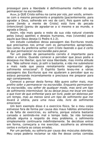 prosseguir para a liberdade é definitivamente melhor do que
permanecer na escravidão:
ASSIM, JÁ QUE Cristo sofreu na carne por nós, por vocês, armem-
se com o mesmo pensamento e propósito [pacientemente; para
agradar a Deus, sofrendo em vez de cair). Pois quem sofre na
carne [tendo a mente de Cristo] está livre do pecado
(intencional) [parou de agradar-se a si mesmo e ao mundo, e
agrada a Deus].
Assim, não mais gasta o resto da sua vida natural vivendo
pelos [seus] apetites e desejos humanos, mas [vivendo] para
aquilo que Deus deseja (1 Pedro 4.1-2).
Um estudo cuidadoso dessa passagem das Escrituras revela
que precisamos nos armar com os pensamentos apropriados,
tais como: Eu preferiria sofrer com Cristo fazendo o que é certo
do que permanecer na escravidão para pecar.
Ter um padrão de pensamento correto é importante para
obter a vitória. Quando comecei a perceber que Jesus podia e
desejava me libertar, quis ter essa liberdade, mas minha atitude
era: "Não sofrerei mais; já sofri o bastante, e não me submeterei
a mais nada que possa remotamente representar algum
sofrimento emocional". O Espírito Santo levou-me a várias
passagens das Escrituras que me ajudaram a perceber que eu
estava pensando incorretamente e precisava me preparar para
agir corretamente.
Comecei a pensar desta forma: Não quero sofrer mais, mas
prefiro sofer a permanecer na escravidão. Enquanto permanecer
na escravidão, vou sofrer de qualquer modo, mas será um tipo
de sofrimento interminável. Se eu deixar Jesus me levar em tudo
o que tiver de que enfrentar para ser livre, pode ser doloroso por
um tempo, mas ao menos será um tipo de sofrimento que me
levará à vitória, para uma nova vida, livre do sofrimento
emocional.
Um bom exemplo disso é o exercício físico. Se o meu corpo
estivesse fora de forma por causa dos maus hábitos alimentares
e da falta de exercícios, eu sofreria, porque estaria bastante
cansada e sentindo-me mal o tempo todo. Se não tomasse
atitude alguma a respeito do meu problema, o sofrimento
simplesmente continuaria indefinidamente. Se decidisse entrar
em forma, começaria a me exercitar, escolheria os alimentos
certos e evitaria as coisas erradas.
Por um período, eu sofreria por causa dos músculos doloridos.
Meu corpo poderia reclamar se não lhe desse certas comidas
 