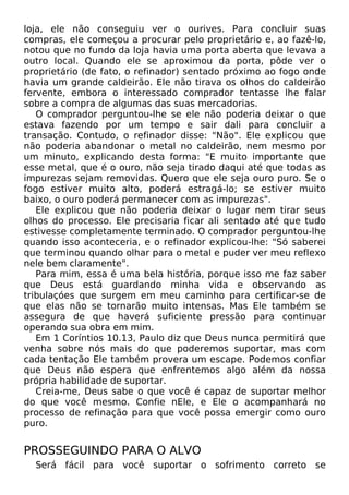 loja, ele não conseguiu ver o ourives. Para concluir suas
compras, ele começou a procurar pelo proprietário e, ao fazê-lo,
notou que no fundo da loja havia uma porta aberta que levava a
outro local. Quando ele se aproximou da porta, pôde ver o
proprietário (de fato, o refinador) sentado próximo ao fogo onde
havia um grande caldeirão. Ele não tirava os olhos do caldeirão
fervente, embora o interessado comprador tentasse lhe falar
sobre a compra de algumas das suas mercadorias.
O comprador perguntou-lhe se ele não poderia deixar o que
estava fazendo por um tempo e sair dali para concluir a
transação. Contudo, o refinador disse: "Não". Ele explicou que
não poderia abandonar o metal no caldeirão, nem mesmo por
um minuto, explicando desta forma: "E muito importante que
esse metal, que é o ouro, não seja tirado daqui até que todas as
impurezas sejam removidas. Quero que ele seja ouro puro. Se o
fogo estiver muito alto, poderá estragá-lo; se estiver muito
baixo, o ouro poderá permanecer com as impurezas".
Ele explicou que não poderia deixar o lugar nem tirar seus
olhos do processo. Ele precisaria ficar ali sentado até que tudo
estivesse completamente terminado. O comprador perguntou-lhe
quando isso aconteceria, e o refinador explicou-lhe: "Só saberei
que terminou quando olhar para o metal e puder ver meu reflexo
nele bem claramente".
Para mim, essa é uma bela história, porque isso me faz saber
que Deus está guardando minha vida e observando as
tribulaçóes que surgem em meu caminho para certificar-se de
que elas não se tornarão muito intensas. Mas Ele também se
assegura de que haverá suficiente pressão para continuar
operando sua obra em mim.
Em 1 Coríntios 10.13, Paulo diz que Deus nunca permitirá que
venha sobre nós mais do que poderemos suportar, mas com
cada tentação Ele também provera um escape. Podemos confiar
que Deus não espera que enfrentemos algo além da nossa
própria habilidade de suportar.
Creia-me, Deus sabe o que você é capaz de suportar melhor
do que você mesmo. Confie nEle, e Ele o acompanhará no
processo de refinação para que você possa emergir como ouro
puro.
PROSSEGUINDO PARA O ALVO
Será fácil para você suportar o sofrimento correto se
 