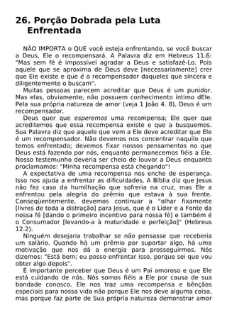 26. Porção Dobrada pela Luta
Enfrentada
NÃO IMPORTA o QUE você esteja enfrentando, se você buscar
a Deus, Ele o recompensará. A Palavra diz em Hebreus 11.6:
"Mas sem fé é impossível agradar a Deus e satisfazê-Lo. Pois
aquele que se aproxima de Deus deve [necessariamente] crer
que Ele existe e que é o recompensador daqueles que sincera e
diligentemente o buscam".
Muitas pessoas parecem acreditar que Deus é um punidor.
Mas elas, obviamente, não possuem conhecimento íntimo dEle.
Pela sua própria natureza de amor (veja 1 João 4. 8), Deus é um
recompensador.
Deus quer que esperemos uma recompensa; Ele quer que
acreditemos que essa recompensa existe e que a busquemos.
Sua Palavra diz que aquele que vem a Ele deve acreditar que Ele
é um recompensador. Não devemos nos concentrar naquilo que
temos enfrentado; devemos fixar nossos pensamentos no que
Deus está fazendo por nós, enquanto permanecemos fiéis a Ele.
Nosso testemunho deveria ser cheio de louvor a Deus enquanto
proclamamos: "Minha recompensa está chegando"!
A expectativa de uma recompensa nos enche de esperança.
Isso nos ajuda a enfrentar as dificuldades. A Bíblia diz que Jesus
não fez caso da humilhação que sofreria na cruz, mas Ele a
enfrentou pela alegria do prêmio que estava à sua frente.
Conseqüentemente, devemos continuar a "olhar fixamente
[livres de toda a distração] para Jesus, que é o Líder e a Fonte da
nossa fé [dando o primeiro incentivo para nossa fé] e também é
o Consumador [levando-a à maturidade e perfeição]" (Hebreus
12.2).
Ninguém desejaria trabalhar se não pensasse que receberia
um salário. Quando há um prêmio por suportar algo, há uma
motivação que nos dá a energia para prosseguirmos. Nós
dizemos: "Está bem; eu posso enfrentar isso, porque sei que vou
obter algo depois".
É importante perceber que Deus é um Pai amoroso e que Ele
está cuidando de nós. Nós somos fiéis a Ele por causa de sua
bondade conosco. Ele nos traz uma recompensa e bênçãos
especiais para nossa vida não porque Ele nos deve alguma coisa,
mas porque faz parte de Sua própria natureza demonstrar amor
 
