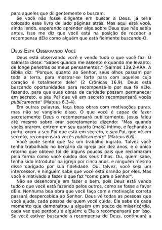 para aqueles que diligentemente o buscam.
Se você não fosse diligente em buscar a Deus, já teria
colocado esse livro de lado páginas atrás. Mas aqui está você,
ainda lendo, esperando aprender algo sobre Deus que não sabia
antes. Isso me diz que você está na posição de receber a
recompensa dEle como alguém que está fielmente buscando-O.
DEUS ESTÁ OBSERVANDO VOCÊ
Deus está observando você e vendo tudo o que você faz. O
salmista disse: "Sabes quando me assento e quando me levanto;
de longe penetras os meus pensamentos." (Salmos 139.2-ARA. A
Bíblia diz: "Porque, quanto ao Senhor, seus olhos passam por
toda a terra, para mostrar-se forte para com aqueles cujo
coração é totalmente dele" (2 Crônicas 16.9). Deus está
buscando oportunidades para recompensá-lo por sua fé nEle.
fazendo, para que suas obras de caridade possam permanecer
em secreto, e seu Pai que vê em secreto recompensará vocês
publicamente" (Mateus 6.3-4).
Em outras palavras, faça boas obras com motivações puras,
mas não se vanglorie disso. O que você é capaz de fazer
secretamente Deus o recompensará publicamente. Jesus falou
até mesmo sobre orar secretamente dizendo: "Mas quando
vocês orarem, entrem em seu quarto (mais) íntimo, e fechando a
porta, orem a seu Pai que está em secreto, e seu Pai, que vê em
secreto, recompensará vocês publicamente" (Mateus 6.6).
Você pode sentir que faz um trabalho ingrato. Talvez você
tenha trabalhado no berçário da igreja por dez anos, e o único
retorno que obteve foi de alguns poucos pais que reclamaram
pela forma como você cuidou dos seus filhos. Ou, quem sabe,
tenha sido introdutor na igreja por cinco anos, e ninguém mesmo
disse obrigado por sua fidelidade. Ou, talvez, você seja um
intercessor, e ninguém sabe que você está orando por eles. Mas
você é motivado a fazer o que faz "como para o Senhor".
Não se desencoraje em fazer o bem, pois Deus está vendo
tudo o que você está fazendo pelos outros, como se fosse a favor
dEle. Nenhuma boa obra que você faça com a motivação correta
passará despercebida ao Senhor. Deus vê todas as pessoas que
você ajuda, cada pessoa de quem você cuida. Ele sabe de cada
momento que demonstrou a alguém um pouco de misericórdia,
cada vez que perdoou a alguém; e Ele o recompensará por isso.
Se você estiver buscando a recompensa de Deus, continuará a
 