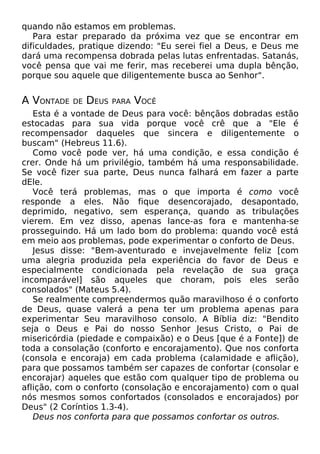 quando não estamos em problemas.
Para estar preparado da próxima vez que se encontrar em
dificuldades, pratique dizendo: "Eu serei fiel a Deus, e Deus me
dará uma recompensa dobrada pelas lutas enfrentadas. Satanás,
você pensa que vai me ferir, mas receberei uma dupla bênção,
porque sou aquele que diligentemente busca ao Senhor".
A VONTADE DE DEUS PARA VOCÊ
Esta é a vontade de Deus para você: bênçãos dobradas estão
estocadas para sua vida porque você crê que a "Ele é
recompensador daqueles que sincera e diligentemente o
buscam" (Hebreus 11.6).
Como você pode ver, há uma condição, e essa condição é
crer. Onde há um privilégio, também há uma responsabilidade.
Se você fizer sua parte, Deus nunca falhará em fazer a parte
dEle.
Você terá problemas, mas o que importa é como você
responde a eles. Não fique desencorajado, desapontado,
deprimido, negativo, sem esperança, quando as tribulações
vierem. Em vez disso, apenas lance-as fora e mantenha-se
prosseguindo. Há um lado bom do problema: quando você está
em meio aos problemas, pode experimentar o conforto de Deus.
Jesus disse: "Bem-aventurado e invejavelmente feliz [com
uma alegria produzida pela experiência do favor de Deus e
especialmente condicionada pela revelação de sua graça
incomparável] são aqueles que choram, pois eles serão
consolados" (Mateus 5.4).
Se realmente compreendermos quão maravilhoso é o conforto
de Deus, quase valerá a pena ter um problema apenas para
experimentar Seu maravilhoso consolo. A Bíblia diz: "Bendito
seja o Deus e Pai do nosso Senhor Jesus Cristo, o Pai de
misericórdia (piedade e compaixão) e o Deus [que é a Fonte]) de
toda a consolação (conforto e encorajamento). Que nos conforta
(consola e encoraja) em cada problema (calamidade e aflição),
para que possamos também ser capazes de confortar (consolar e
encorajar) aqueles que estão com qualquer tipo de problema ou
aflição, com o conforto (consolação e encorajamento) com o qual
nós mesmos somos confortados (consolados e encorajados) por
Deus" (2 Coríntios 1.3-4).
Deus nos conforta para que possamos confortar os outros.
 