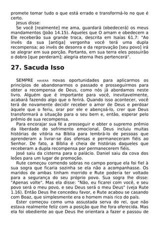 promete tomar tudo o que está errado e transformá-lo no que é
certo.
Jesus disse:
Se você [realmente] me ama, guardará (obedecerá) os meus
mandamentos (João 14.15). Aqueles que O amam e obedecem a
Ele receberão sua grande troca, descrita em Isaías 61.7: "Ao
invés da sua [antiga] vergonha você terá uma dupla
recompensa; ao invés de desonra e da reprovação [seu povo] irá
se alegrar em sua porção. Portanto, em sua terra eles possuirão
o dobro [que perderam]; alegria eterna lhes pertencerá".
27. Sacuda Isso
SEMPRE HAVERÁ novas oportunidades para aplicarmos os
princípios de abandonarmos o passado e prosseguirmos para
obter a recompensa de Deus, como nós já abordamos neste
livro. Alguém que é importante para você, inevitavelmente,
acabará fazendo algo que o ferirá. Quando isso acontecer, você
terá de novamente decidir receber o amor de Deus e perdoar
àquele que o feriu, orar por ele e abençoá-lo, crer que Deus
transformará a situação para o seu bem e, então, esperar pelo
prêmio de sua recompensa.
Para encorajar sua fé a prosseguir e obter o supremo prêmio
da liberdade do sofrimento emocional, Deus incluiu muitas
histórias de vitória na Bíblia para lembrá-lo de pessoas que
aprenderam a livrar-se das ofensas e permaneceram fiéis ao
Senhor. De fato, a Bíblia é cheia de histórias daqueles que
receberam a dupla recompensa por permanecerem fiéis.
José saiu da cisterna para o palácio. Daniel saiu da cova dos
leões para um lugar de promoção.
Rute começou comendo sobras no campo porque ela foi fiel à
sua sogra que ficaria sozinha se ela não a acompanhasse. Os
maridos de ambas tinham morrido e Rute poderia ter voltado
para a segurança do seu próprio povo. Sua sogra lhe disse:
"Apenas volte". Mas ela disse: "Não, eu ficarei com você, e seu
povo será o meu povo, e seu Deus será o meu Deus" (veja Rute
1.16). Então Deus lhe concedeu favor, e Rute acabou se casando
com Boaz, que simplesmente era o homem mais rico do país.
Ester começou como uma assustada serva do rei, que não
estava realmente feliz com a posição que lhe fora oferecida. Mas
ela foi obediente ao que Deus lhe orientara a fazer e passou de
 