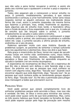que não valia a pena tentar recuperar o animal, e assim ele
pediu aos vizinhos que o ajudassem a encher o poço e sepultar o
jumento.
Todos eles pegaram pás e começaram a lançar entulho no
poço. O jumento, imediatamente, percebeu o que estava
acontecendo e começou a urrar horrivelmente. Gritar seria nossa
resposta normal se alguém estivesse nos maltratando dessa
forma tão cruel, assim o jumento respondeu da mesma forma
que fazemos a princípio, mas, então, finalmente se aquietou.
Após algumas pás de entulho mais tarde, o fazendeiro olhou
para o fundo do poço e ficou espantado com o que viu. A cada pá
de entulho que ele lançava sobre o animal, o jumento
simplesmente os sacudia e subia sobre o entulho.
A medida que os vizinhos e o fazendeiro continuavam a jogar
o entulho sobre o animal, ele continuava sacudindo-o e subindo
sobre ele. Logo, o jumento sacudiu a última porção de entulho,
endireitou-se e saiu do poço.
Podemos aprender muito com essa história. Quando os
problemas surgem, se pararmos de lamentar o tempo suficiente
para nos aquietarmos e atentarmos, Deus nos dirá o que fazer.
Pela graça e misericórdia de Deus, tornei-me capaz de sacudir
muitas coisas em minha vida: sentimentos ruins, maus tratos,
abuso, muitas coisas injustas, desleais, desagradáveis. Mas
agradeço a Deus por, finalmente, ter aprendido enquanto as
sacudia e também crer em minha recompensa.
A expectativa da recompensa de Deus lhe dá a esperança de
que Ele não o deixará sem defesa e está fazendo algo a seu
favor. Da próxima vez que as pessoas que você conhece se
irarem com alguma coisa, diga-lhes: "Sacuda isso". Quando você
encontrar alguém que está deprimido, diga: "Sacuda isso". Se as
pessoas que você conhece estão se lamentando porque alguém
as feriu, diga: "Sacuda isso". Eu lhe dou a permissão para pregar
essa mensagem a todos que precisarem ouvi-la.
PROBLEMAS VIRÃO
Você pode pensar que estará completamente livre de
enfrentar problemas porque está servindo a Deus, mas isso não
é verdade. De fato, se Deus o envia para ministrar aos outros,
você pode estar quase certo de que terá problemas. Mas, como
os três jovens hebreus que foram lançados na fornalha de fogo,
você pode esperar passar pelo fogo da provação sem mesmo
 