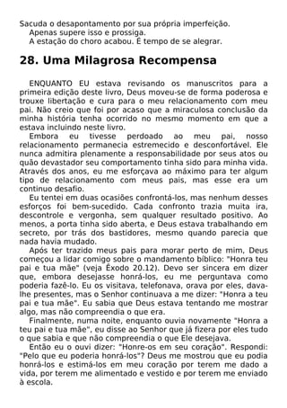 Sacuda o desapontamento por sua própria imperfeição.
Apenas supere isso e prossiga.
A estação do choro acabou. É tempo de se alegrar.
28. Uma Milagrosa Recompensa
ENQUANTO EU estava revisando os manuscritos para a
primeira edição deste livro, Deus moveu-se de forma poderosa e
trouxe libertação e cura para o meu relacionamento com meu
pai. Não creio que foi por acaso que a miraculosa conclusão da
minha história tenha ocorrido no mesmo momento em que a
estava incluindo neste livro.
Embora eu tivesse perdoado ao meu pai, nosso
relacionamento permanecia estremecido e desconfortável. Ele
nunca admitira plenamente a responsabilidade por seus atos ou
quão devastador seu comportamento tinha sido para minha vida.
Através dos anos, eu me esforçava ao máximo para ter algum
tipo de relacionamento com meus pais, mas esse era um
continuo desafio.
Eu tentei em duas ocasiões confrontá-los, mas nenhum desses
esforços foi bem-sucedido. Cada confronto trazia muita ira,
descontrole e vergonha, sem qualquer resultado positivo. Ao
menos, a porta tinha sido aberta, e Deus estava trabalhando em
secreto, por trás dos bastidores, mesmo quando parecia que
nada havia mudado.
Após ter trazido meus pais para morar perto de mim, Deus
começou a lidar comigo sobre o mandamento bíblico: "Honra teu
pai e tua mãe" (veja Êxodo 20.12). Devo ser sincera em dizer
que, embora desejasse honrá-los, eu me perguntava como
poderia fazê-lo. Eu os visitava, telefonava, orava por eles, dava-
lhe presentes, mas o Senhor continuava a me dizer: "Honra a teu
pai e tua mãe". Eu sabia que Deus estava tentando me mostrar
algo, mas não compreendia o que era.
Finalmente, numa noite, enquanto ouvia novamente "Honra a
teu pai e tua mãe", eu disse ao Senhor que já fizera por eles tudo
o que sabia e que não compreendia o que Ele desejava.
Então eu o ouvi dizer: "Honre-os em seu coração". Respondi:
"Pelo que eu poderia honrá-los"? Deus me mostrou que eu podia
honrá-los e estimá-los em meu coração por terem me dado a
vida, por terem me alimentado e vestido e por terem me enviado
à escola.
 