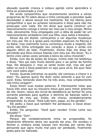 abusado quando criança e estava agindo como aprendera e
tinha se acostumado a viver.
Ele ainda compartilhou que recentemente assistira a vários
programas de TV sobre abuso e tinha começado a perceber quão
devastador o abuso sexual era realmente. Ele me liberou para
compartilhar o que eu achasse necessário e disse para não me
preocupar com nada. Ele me disse que queria construir um
relacionamento comigo e tentar ser meu pai e meu amigo. Minha
mãe, obviamente, ficou empolgada com a idéia de poder ter um
relacionamento verdadeiro com sua filha, seus netos e bisnetos.
Desse dia em diante, começamos a ver algumas mudanças
em meu pai. Ele ia à igreja para reuniões especiais na Páscoa e
no Natal, mas realmente nunca comentava muito a respeito. Ele
ainda não tinha entregado seu coração a Jesus e ainda era
alguém difícil de lidar. Finalmente, minha mãe me disse ter
percebido que Deus estava lidando com meu pai. Ela disse: "Eu o
tenho visto várias vezes sentado à beira da cama chorando".
Então, num dia de Ações de Graças, minha mãe me telefonou
e disse: "Seu pai está muito doente para ir ao jantar da família
hoje. Ele desejaria ir, mas se sente muito mal, mas ele quer
saber se você e Dave poderiam vir aqui para vê-lo. Ele quer falar
com você sobre algo".
Fomos. Quando entramos no quarto, ele começou a chorar e a
dizer: "Eu apenas quero lhe dizer como lamento o que fiz com
você. Estou tentando dizer-lhe há três anos, mas simplesmente
não tinha coragem".
Essas foram suas exatas palavras. É interessante notar que
havia três anos que eu trouxera meus pais para morar próximo
de nós. Assim, nosso ato inicial de obediência ao Senhor foi uma
semente plantada para quebrar o domínio de Satanás sobre a
situação de meu pai. Então, ele chorou verdadeiramente
arrependido. Eu disse: "Está tudo bem, papai, eu lhe perdôo".
Ele pediu a Dave que também lhe perdoasse, e Dave disse:
"Eu lhe perdôo".
Então, lhe perguntei: "Você quer receber Cristo como seu
Salvador"?
Ele disse: "Sim".
Porque ele verdadeiramente tinha se arrependido, foi
totalmente diferente desta vez quando ele orou. Ele recebeu o
Senhor e, embora ainda lutasse com dúvidas por vários dias
pensando que agira muito mal para ser perdoado, finalmente
pediu para ser batizado.
 