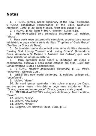 Notas
1. STRONG, James. Greek dictionary of the New Testament.
STRONCs exhaustive concordance of the Bible. Nashville:
Abingdon, 1890, p. 39, item # 2588, heart (ed) Lucas 4.18.
2. STRONG, p. 69, item # 4937, "broken", Lucas 4.18.
3. MERRIAM-WEBSTER's collegiate dictionary. 10. edition,
"abuse".
4. Para ouvir meu testemunho completo, escreva para nosso
ministério e peça minha série de fitas "Trophies of Gods Grace"
(Troféus da Graça de Deus).
5. Eu também tenho disponível uma série de fitas chamada
"Loving God, Loving Yourself and Loving Others" (Amando a
Deus, Amando a Si Mesmo e Amando aos Outros", que você
pode solicitar ao nosso ministério.
6. Para aprender mais sobre a libertação da culpa e
condenação, escreva e peça meus estudos em fitas, Giált and
Condemnation (Culpa e Condenação).
7. STRONG. Hebrew andchaldee dictionary, p. 19, #954,
"ashamed", Gênesis 2.25 .
8. WEBSTER's new world dictionary. 3. editiond college ed.,
"counfound".
9. Ibidem, "damn".
10. Se você quiser aprender mais sobre a graça de Deus,
escreva para nosso ministério e peça meu estudo em fitas
"Grace, grace and more grace" (Graça, graça e mais graça).
11. MERRIAM-WEBSTER's collegiate dictionary. Tenth edition,
"covet".
12. Ibidem, "envy".
13. Ibidem, "jealously"
14. Ibidem, "drink".
15. Eugene, OR: Harvest House, 1986, p. 13.
 