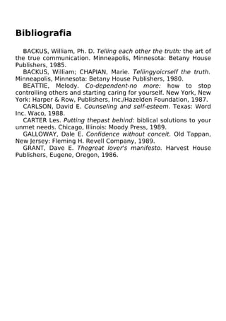 Bibliografia
BACKUS, William, Ph. D. Telling each other the truth: the art of
the true communication. Minneapolis, Minnesota: Betany House
Publishers, 1985.
BACKUS, William; CHAPIAN, Marie. Tellingyoicrself the truth.
Minneapolis, Minnesota: Betany House Publishers, 1980.
BEATTIE, Melody. Co-dependent-no more: how to stop
controlling others and starting caring for yourself. New York, New
York: Harper & Row, Publishers, Inc./Hazelden Foundation, 1987.
CARLSON, David E. Counseling and self-esteem. Texas: Word
Inc. Waco, 1988.
CARTER Les. Putting thepast behind: biblical solutions to your
unmet needs. Chicago, Illinois: Moody Press, 1989.
GALLOWAY, Dale E. Confidence without conceit. Old Tappan,
New Jersey: Fleming H. Revell Company, 1989.
GRANT, Dave E. Thegreat lover's manifesto. Harvest House
Publishers, Eugene, Oregon, 1986.
 