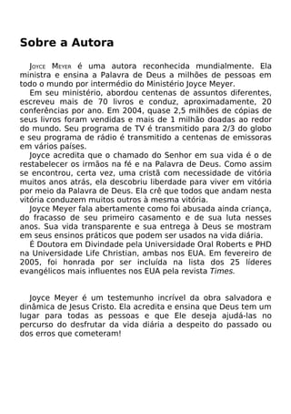 Sobre a Autora
JOYCE MEYER é uma autora reconhecida mundialmente. Ela
ministra e ensina a Palavra de Deus a milhões de pessoas em
todo o mundo por intermédio do Ministério Joyce Meyer.
Em seu ministério, abordou centenas de assuntos diferentes,
escreveu mais de 70 livros e conduz, aproximadamente, 20
conferências por ano. Em 2004, quase 2,5 milhões de cópias de
seus livros foram vendidas e mais de 1 milhão doadas ao redor
do mundo. Seu programa de TV é transmitido para 2/3 do globo
e seu programa de rádio é transmitido a centenas de emissoras
em vários países.
Joyce acredita que o chamado do Senhor em sua vida é o de
restabelecer os irmãos na fé e na Palavra de Deus. Como assim
se encontrou, certa vez, uma cristã com necessidade de vitória
muitos anos atrás, ela descobriu liberdade para viver em vitória
por meio da Palavra de Deus. Ela crê que todos que andam nesta
vitória conduzem muitos outros à mesma vitória.
Joyce Meyer fala abertamente como foi abusada ainda criança,
do fracasso de seu primeiro casamento e de sua luta nesses
anos. Sua vida transparente e sua entrega à Deus se mostram
em seus ensinos práticos que podem ser usados na vida diária.
É Doutora em Divindade pela Universidade Oral Roberts e PHD
na Universidade Life Christian, ambas nos EUA. Em fevereiro de
2005, foi honrada por ser incluída na lista dos 25 líderes
evangélicos mais influentes nos EUA pela revista Times.
Joyce Meyer é um testemunho incrível da obra salvadora e
dinâmica de Jesus Cristo. Ela acredita e ensina que Deus tem um
lugar para todas as pessoas e que Ele deseja ajudá-las no
percurso do desfrutar da vida diária a despeito do passado ou
dos erros que cometeram!
 