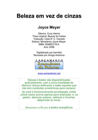 Beleza em vez de cinzasBeleza em vez de cinzas
Joyce Meyer
Gênero: Cura interior
Título original: Beauty for Ashes
Tradução: Celia R. C. Clavello
Editora: Ministérios Joyce Mayer
ISBN: 859853716-0
Ano: 2006
Digitalizado por karmitta
Revisado por Amigo Anônimo
www.semeadores.net
Nossos e-books são disponibilizados
gratuitamente, com a única finalidade de
oferecer leitura edificante a todos aqueles que
não tem condições econômicas para comprar.
Se você é financeiramente privilegiado, então
utilize nosso acervo apenas para avaliação, e, se
gostar, abençoe autores, editoras e livrarias,
adquirindo os livros.
SEMEADORES DA PALAVRA e-books evangélicos
 