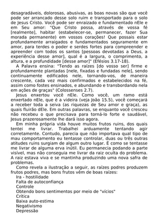 desagradáveis, dolorosas, abusivas, as boas novas são que você
pode ser arrancado desse solo ruim e transportado para o solo
de Jesus Cristo. Você pode ser enraizado e fundamentado nEle e
em Seu amor: "Que Cristo possa, através de vossa fé
[realmente], habitar (estabelecer-se, permanecer, fazer Sua
morada permanente) em vossos corações! Que possais estar
profundamente arraigados e fundamentados seguramente em
amor, para terdes o poder e serdes fortes para compreender e
apreender com todos os santos [pessoas devotadas a Deus, a
experiência desse amor], qual é a largura, o comprimento, a
altura, e a profundidade [desse amor]" (Efésios 3.17-18).
A Palavra ensina: "Tendo as raízes [do vosso ser] firme e
profundamente plantadas [nele, fixadas e fundadas nele], sendo
continuamente edificados nele, tornando-vos, de maneira
crescente, cada vez mais confirmados e estabelecidos na fé,
assim como fostes ensinados, e abundando e transbordando nela
em ações de graças" (Colossenses 2.7).
Jesus enxertou você nEle. Como você, um ramo está
enxertado nEle, que é a videira (veja João 15.5), você começará
a receber toda a seiva (as riquezas de Seu amor e graça), as
quais fluirão dEle. Em outras palavras, se enquanto você cresceu
não recebeu o que precisava para torná-lo forte e saudável,
Jesus prazerosamente lhe dará isso agora.
Em minha própria vida houve muitos frutos ruins, dos quais
tentei me livrar. Trabalhei arduamente tentando agir
corretamente. Contudo, parecia que não importava qual tipo de
mau comportamento eu tentasse controlar, duas ou três outras
atitudes ruins surgiam de algum outro lugar. É como se tentasse
me livrar de alguma erva inútil. Eu permanecia podando a parte
visível, mas não conseguia me livrar da raiz oculta do problema.
A raiz estava viva e se mantinha produzindo uma nova safra de
problemas.
Como revela a ilustração a seguir, as raízes podres produzem
frutos podres, mas bons frutos vêm de boas raízes:
Ira - hostilidade
Falta de autoconfiança
Controle
Obtendo bons sentimentos por meio de "vícios"
Crítica
Baixa auto-estima
Negativismo
Depressão
 