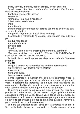 Sexo, comida, dinheiro, poder, drogas, álcool, ativismo
Se não posso obter bons sentimentos dentro de mim, tentarei
obtê-los exteriormente.
Confusão e tormento interior
FINGIMENTO
"O Meu Eu Real não é Aceitável"
Crises de aborrecimento
Ódio.
Autopiedade
Sentimentos são "sufocados" porque são muito dolorosos para
serem enfrentados.
Vergonha "Alguma coisa está errada comigo"
Espelhando e retratando "a imagem inadequada" recebida dos
pais
produz resultados
Aprendendo a ser
dirigido pelo
Espírito
"Eu estou bem e estou prosseguindo em meu caminho"
"Eu sou aceitável no amado" (Efésios 1:6) ENRAIZADA E
FUNDAMENTADA NO AMOR DE CRISTO
Obtendo bons sentimentos ao viver uma vida de "domínio
próprio"
CALMA
Porque a aceitação não é baseada no meu desempenho
AS EMOÇÕES NÃO ESTÃO "SUFOCADAS"
Valorização
Nenhuma culpa
Sentindo-se especial
Como ilustração, o Senhor me deu este exemplo: Você já
observou algum tipo de odor ao abrir a porta do refrigerador?
Você imediatamente percebeu que havia algo estragado ali,
mas, com o objetivo de encontrar o que causava o mau cheiro,
você teve de remover tudo o que havia no refrigerador.
O mesmo princípio se aplica à sua vida pessoal. Se você tem
problemas emocionais, pode haver algo profundamente
estragado dentro de você. Talvez você tenha de procurar, de
esvaziar-se e, até mesmo, de separar-se por algum tempo com o
objetivo de saber qual é a fonte do problema e, assim, removê-la
para que tudo se torne fresco e novo.
Lembre-se: arrancar raízes pode ser traumático e doloroso.
Ser replantado, tornar-se enraizado e fundamentado é um
 
