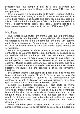 processo que leva tempo. E pela fé e pela paciência que
herdamos as promessas de Deus (veja Hebreus 6.12), por isso
seja paciente.
Deus é o Autor e o Consumador da fé (veja Hebreus 12.2). Ele
completará o que começou e você: "E eu estou convencido e
certo disso mesmo, que aquele que começou uma boa obra em
vós a continuará até o dia de Jesus Cristo [até o momento da Sua
volta], desenvolvendo [essa boa obra], aperfeiçoando-a e
levando-a até à plena consumação em vós" (Filipenses 1.6).
MAU FRUTO
Tive tantos maus frutos em minha vida que experimentava
crises freqüentes de depressão, de negativismo, de autopiedade,
de explosões de ira e de amuamento. Eu tinha um espírito
controlador e dominador. Eu era áspera, dura, inflexível, legalista
e crítica. Guardava rancor e vivia com medo, especialmente de
ser rejeitada.
Eu era uma pessoa por dentro e outra por fora. Eu fingia ser
confiante e, de algumas formas, era. Contudo, eu possuía baixa
auto-estima. Minha "confiança" não era realmente baseada
naquilo que eu era em Cristo, mas na aprovação dos outros, na
minha aparência, nas minhas realizações e em outros fatores
externos. Muitas pessoas pensam que são confiantes, mas se a
aparência exterior delas é atingida, elas realmente se sentem
bastante inseguras! Eu era confusa e cheia de tormentos
interiores.
Sou extremamente abençoada por poder dizer que nunca me
tornei viciada em drogas ou álcool. Eu fumava cigarros, mas não
tinha outras dependências químicas. Eu simplesmente não
gostava de álcool. Eu tomava uns poucos drinques, mas, logo
que me sentia tonta, nunca bebia além do ponto.
Sempre tive bastante autocontrole. Fazia parte da minha
personalidade não deixar ninguém me controlar, assim eu
evitava as drogas. Penso que o fato de meu pai ter controlado
tanto minha vida causou uma determinação em mim de que
ninguém mais o faria. Embora não pudesse controlar meus
problemas interiores, eu parecia ter sabedoria suficiente para me
manter afastada das coisas que poderiam me tornar
dependente.
Tomei remédios para emagrecimento durante um período
porque sempre estive 10 quilos acima do meu peso. Embora um
 