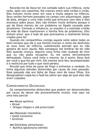 Recordo-me de Dave ter me contado sobre sua infância, certa
noite, após nos casarmos. Ele cresceu entre sete irmãos e irmãs.
Eles tiveram muito amor em casa e muita alegria na infância.
Seus verões formam passados no campo com piqueniques, jogos
de bola, amigos e uma mãe cristã que brincava com eles e lhes
ensinava sobre Jesus. Eles não tinham muito dinheiro porque o
pai de Dave morreu de um problema no fígado causado pelo
alcoolismo. Contudo a influência, as orações e o exemplo cristão
da mãe de Dave mantiveram a família fora de problemas. Eles
tinham amor, que é tudo do que precisamos e realmente fomos
criados para ter.
Quando ele compartilhou comigo aquela noite sobre todos os
bons tempos que ele e sua família tiveram e como ele desfrutou
os seus anos de infância, subitamente percebi que eu não
gostara de ouvir aquilo. Não conseguia me lembrar de ter sido
feliz quando criança. Alguma coisa tinha sido roubada de mim
que eu não podia recuperar. Eu me sentia terrivelmente
defraudada. Talvez você sinta o mesmo. Se é assim, Deus fará
por você o que fez por mim. Ele mesmo será Seu recompensador
e o restituirá por tudo o que você perdeu.
Percebi que tinha de parar de fingir e enfrentar a verdade. Eu
tinha algumas atitudes distorcidas por causa do meu passado.
Esse passado não era falha de Dave nem de meus filhos. Era
desagradável culpá-los e fazê-los sofrer por algo do qual eles não
eram culpados.
COMPORTAMENTOS DISTORCIDOS
Os comportamentos distorcidos que podem ser desenvolvidos
por causa do abuso são provavelmente muitos, mas aqui vai
uma lista parcial:
♦♦♦ Abuso químico:
• Álcool
• Drogas (ilegais e sob prescrição)
♦♦♦ Obsessão monetária:
• Gasto excessivo
• Acúmulo
♦♦♦ Distúrbios alimentares:
• Bulimia (glutonaria-vômito)
 