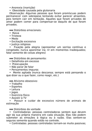 • Anorexia (inanição)
• Obesidade causada pela glutonaria
Observação: Algumas pessoas que foram promíscuas podem
permanecer com sobrepeso tentando evitar parecer atraentes,
pois temem cair em tentação. Aqueles que foram privados de
amor podem comer para compensar-se daquilo de que foram
privados.
♦♦♦ Distúrbios emocionais:
• Raiva
• Tristeza
• Medo
• Excitação excessiva
• Justiça religiosa
• Fixação pela alegria (apresentar um sorriso contínuo e
congelado; nunca aparentar ira; rir em momentos inadequados;
falar somente de coisas alegres)
♦♦♦ Distúrbios de pensamento:
• Detalhista em excesso
• Preocupação
• Não parar de falar
• Pensamentos impuros
• Mente agitada (nunca descansa; sempre está pensando o
que dizer ou o que fazer, como reagir, etc.)
♦♦♦ Ativismo obsessivo:
• Trabalho
• Esportes
• Leitura
• Jogos
• Exercício físico
• Assistir à TV
• Possuir e cuidar de excessivo número de animais de
estimação
♦♦♦ Distúrbios da vontade
• Controladoras: pessoas controladoras sentem que devem
agir da sua própria maneira em cada situação. Elas não podem
submeter as emoções à lógica ou à razão. Elas sentem-se
seguras somente quando estão no controle.
• Controladas: pessoas controladas tornam-se muito passivas;
 