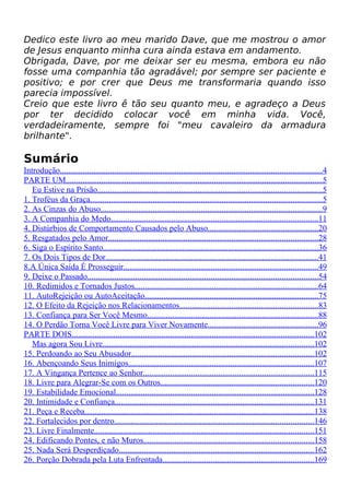 Dedico este livro ao meu marido Dave, que me mostrou o amor
de Jesus enquanto minha cura ainda estava em andamento.
Obrigada, Dave, por me deixar ser eu mesma, embora eu não
fosse uma companhia tão agradável; por sempre ser paciente e
positivo; e por crer que Deus me transformaria quando isso
parecia impossível.
Creio que este livro ê tão seu quanto meu, e agradeço a Deus
por ter decidido colocar você em minha vida. Você,
verdadeiramente, sempre foi "meu cavaleiro da armadura
brilhante".
Sumário
Introdução.............................................................................................................................4
PARTE UM...........................................................................................................................5
Eu Estive na Prisão...........................................................................................................5
1. Troféus da Graça...............................................................................................................5
2. As Cinzas do Abuso..........................................................................................................9
3. A Companhia do Medo...................................................................................................11
4. Distúrbios de Comportamento Causados pelo Abuso.....................................................20
5. Resgatados pelo Amor....................................................................................................28
6. Siga o Espírito Santo.......................................................................................................36
7. Os Dois Tipos de Dor......................................................................................................41
8.A Única Saída É Prosseguir.............................................................................................49
9. Deixe o Passado..............................................................................................................54
10. Redimidos e Tornados Justos........................................................................................64
11. AutoRejeição ou AutoAceitação...................................................................................75
12. O Efeito da Rejeição nos Relacionamentos..................................................................83
13. Confiança para Ser Você Mesmo..................................................................................88
14. O Perdão Torna Você Livre para Viver Novamente.....................................................96
PARTE DOIS....................................................................................................................102
Mas agora Sou Livre.....................................................................................................102
15. Perdoando ao Seu Abusador.......................................................................................102
16. Abençoando Seus Inimigos.........................................................................................107
17. A Vingança Pertence ao Senhor..................................................................................115
18. Livre para Alegrar-Se com os Outros.........................................................................120
19. Estabilidade Emocional...............................................................................................128
20. Intimidade e Confiança...............................................................................................131
21. Peça e Receba..............................................................................................................138
22. Fortalecidos por dentro...............................................................................................146
23. Livre Finalmente.........................................................................................................151
24. Edificando Pontes, e não Muros.................................................................................158
25. Nada Será Desperdiçado.............................................................................................162
26. Porção Dobrada pela Luta Enfrentada........................................................................169
 
