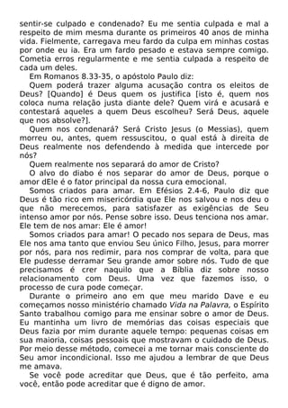 sentir-se culpado e condenado? Eu me sentia culpada e mal a
respeito de mim mesma durante os primeiros 40 anos de minha
vida. Fielmente, carregava meu fardo da culpa em minhas costas
por onde eu ia. Era um fardo pesado e estava sempre comigo.
Cometia erros regularmente e me sentia culpada a respeito de
cada um deles.
Em Romanos 8.33-35, o apóstolo Paulo diz:
Quem poderá trazer alguma acusação contra os eleitos de
Deus? [Quando] é Deus quem os justifica [isto é, quem nos
coloca numa relação justa diante dele? Quem virá e acusará e
contestará aqueles a quem Deus escolheu? Será Deus, aquele
que nos absolve?].
Quem nos condenará? Será Cristo Jesus (o Messias), quem
morreu ou, antes, quem ressuscitou, o qual está à direita de
Deus realmente nos defendendo à medida que intercede por
nós?
Quem realmente nos separará do amor de Cristo?
O alvo do diabo é nos separar do amor de Deus, porque o
amor dEle é o fator principal da nossa cura emocional.
Somos criados para amar. Em Efésios 2.4-6, Paulo diz que
Deus é tão rico em misericórdia que Ele nos salvou e nos deu o
que não merecemos, para satisfazer as exigências de Seu
intenso amor por nós. Pense sobre isso. Deus tenciona nos amar.
Ele tem de nos amar: Ele é amor!
Somos criados para amar! O pecado nos separa de Deus, mas
Ele nos ama tanto que enviou Seu único Filho, Jesus, para morrer
por nós, para nos redimir, para nos comprar de volta, para que
Ele pudesse derramar Seu grande amor sobre nós. Tudo de que
precisamos é crer naquilo que a Bíblia diz sobre nosso
relacionamento com Deus. Uma vez que fazemos isso, o
processo de cura pode começar.
Durante o primeiro ano em que meu marido Dave e eu
começamos nosso ministério chamado Vida na Palavra, o Espírito
Santo trabalhou comigo para me ensinar sobre o amor de Deus.
Eu mantinha um livro de memórias das coisas especiais que
Deus fazia por mim durante aquele tempo: pequenas coisas em
sua maioria, coisas pessoais que mostravam o cuidado de Deus.
Por meio desse método, comecei a me tornar mais consciente do
Seu amor incondicional. Isso me ajudou a lembrar de que Deus
me amava.
Se você pode acreditar que Deus, que é tão perfeito, ama
você, então pode acreditar que é digno de amor.
 