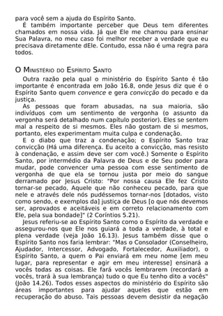 para você sem a ajuda do Espírito Santo.
É também importante perceber que Deus tem diferentes
chamados em nossa vida. Já que Ele me chamou para ensinar
Sua Palavra, no meu caso foi melhor receber a verdade que eu
precisava diretamente dEle. Contudo, essa não é uma regra para
todos.
O MINISTÉRIO DO ESPÍRITO SANTO
Outra razão pela qual o ministério do Espírito Santo é tão
importante é encontrada em João 16.8, onde Jesus diz que é o
Espírito Santo quem convence e gera convicção do pecado e da
justiça.
As pessoas que foram abusadas, na sua maioria, são
indivíduos com um sentimento de vergonha (o assunto da
vergonha será detalhado num capítulo posterior). Eles se sentem
mal a respeito de si mesmos. Eles não gostam de si mesmos,
portanto, eles experimentam muita culpa e condenação.
E o diabo que traz a condenação; o Espírito Santo traz
convicção (Há uma diferença. Eu aceito a convicção, mas resisto
à condenação, e assim deve ser com você.) Somente o Espírito
Santo, por intermédio da Palavra de Deus e de Seu poder para
mudar, pode convencer uma pessoa com esse sentimento de
vergonha de que ela se tornou justa por meio do sangue
derramado por Jesus Cristo: "Por nossa causa Ele fez Cristo
tornar-se pecado, Aquele que não conheceu pecado, para que
nele e através dele nós pudéssemos tornar-nos [dotados, visto
como sendo, e exemplos da] justiça de Deus [o que nós devemos
ser, aprovados e aceitáveis e em correto relacionamento com
Ele, pela sua bondade]" (2 Coríntios 5.21).
Jesus referiu-se ao Espírito Santo como o Espírito da verdade e
assegurou-nos que Ele nos guiará a toda a verdade, à total e
plena verdade (veja João 16.13). Jesus também disse que o
Espírito Santo nos faria lembrar: "Mas o Consolador (Conselheiro,
Ajudador, Intercessor, Advogado, Fortalecedor, Auxiliador), o
Espírito Santo, a quem o Pai enviará em meu nome [em meu
lugar, para representar e agir em meu interesse] ensinará a
vocês todas as coisas. Ele fará vocês lembrarem (recordará a
vocês, trará à sua lembrança) tudo o que Eu tenho dito a vocês"
(João 14.26). Todos esses aspectos do ministério do Espírito são
áreas importantes para ajudar aqueles que estão em
recuperação do abuso. Tais pessoas devem desistir da negação
 