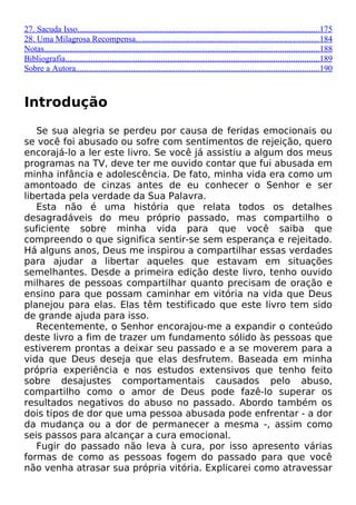 27. Sacuda Isso..................................................................................................................175
28. Uma Milagrosa Recompensa......................................................................................184
Notas.................................................................................................................................188
Bibliografia.......................................................................................................................189
Sobre a Autora..................................................................................................................190
Introdução
Se sua alegria se perdeu por causa de feridas emocionais ou
se você foi abusado ou sofre com sentimentos de rejeição, quero
encorajá-lo a ler este livro. Se você já assistiu a algum dos meus
programas na TV, deve ter me ouvido contar que fui abusada em
minha infância e adolescência. De fato, minha vida era como um
amontoado de cinzas antes de eu conhecer o Senhor e ser
libertada pela verdade da Sua Palavra.
Esta não é uma história que relata todos os detalhes
desagradáveis do meu próprio passado, mas compartilho o
suficiente sobre minha vida para que você saiba que
compreendo o que significa sentir-se sem esperança e rejeitado.
Há alguns anos, Deus me inspirou a compartilhar essas verdades
para ajudar a libertar aqueles que estavam em situações
semelhantes. Desde a primeira edição deste livro, tenho ouvido
milhares de pessoas compartilhar quanto precisam de oração e
ensino para que possam caminhar em vitória na vida que Deus
planejou para elas. Elas têm testificado que este livro tem sido
de grande ajuda para isso.
Recentemente, o Senhor encorajou-me a expandir o conteúdo
deste livro a fim de trazer um fundamento sólido às pessoas que
estiverem prontas a deixar seu passado e a se moverem para a
vida que Deus deseja que elas desfrutem. Baseada em minha
própria experiência e nos estudos extensivos que tenho feito
sobre desajustes comportamentais causados pelo abuso,
compartilho como o amor de Deus pode fazê-lo superar os
resultados negativos do abuso no passado. Abordo também os
dois tipos de dor que uma pessoa abusada pode enfrentar - a dor
da mudança ou a dor de permanecer a mesma -, assim como
seis passos para alcançar a cura emocional.
Fugir do passado não leva à cura, por isso apresento várias
formas de como as pessoas fogem do passado para que você
não venha atrasar sua própria vitória. Explicarei como atravessar
 