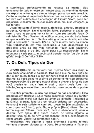 e suprimidas profundamente no recesso da mente, elas
envenenarão todo o nosso ser. Nesse caso, as memórias devem
ser expostas antes que a saúde integral possa ser estabelecida.
Contudo, repito, é importante lembrar que, se esse processo não
for feito com a direção e a orientação do Espírito Santo, pode ser
prejudicial e realmente causar maior dano em suas emoções já
tão feridas.
O Espírito Santo é gentil, meigo, atencioso, amável, amoroso e
paciente. Contudo, Ele é também forte, poderoso e capaz de
fazer o que as pessoas nunca fariam com sua própria força. O
salmista diz: "Se o Senhor não edificar a casa, em vão trabalham
os que a edificam; se o Senhor não guardar a cidade, em vão
vigia a sentinela." (Salmos 127.1). Perdi muitos anos da minha
vida trabalhando em vão. Encorajo-o a não desperdiçar os
preciosos anos da sua vida tentando "fazer tudo sozinho".
Busque a Deus e ao Seu plano para sua recuperação. Ele o
orientará a cada passo, e você será transformado "de glória em
glória" (veja 2 Coríntios 3.18).
7. Os Dois Tipos de Dor
MESMO QUANDO permitimos que Espírito Santo nos dirija, a
cura emocional ainda é dolorosa. Mas creio que há dois tipos de
dor: a dor da mudança e a dor por nunca mudar e permanecer o
mesmo. Se você deixar o Espírito do Senhor dirigir seu programa
de recuperação, Ele sempre estará ali para prover a força de que
você precisa em cada fase, e, assim, sejam quais forem as
tribulações que você tiver de enfrentar, será capaz de suportá-
las.
O Senhor prometeu nunca nos deixar ou nos abandonar. Essa
promessa em Hebreus 13.5 é muito poderosa: "Deixe seu caráter
ou disposição moral ser livre do amor ao dinheiro [incluindo a
ganância, avareza, luxúria e um desejo ardente por possessões
terrenas] e seja satisfeito com seu presente [circunstâncias e
com o que você tem]; pois Ele, o próprio [Deus] disse: 'Eu, de
forma alguma falharei com você, nem o abandonarei, nem o
deixarei sem apoio. (Eu) nunca, nunca, de forma alguma, o
deixarei sem ajuda ou nem o abandonarei nem o desampararei
(nem largarei você)! [Seguramente não]'".
Precisamos nos agarrar a essa promessa quando formos
tentados a querer ultrapassar a Deus. Se começamos a "fazer as
 