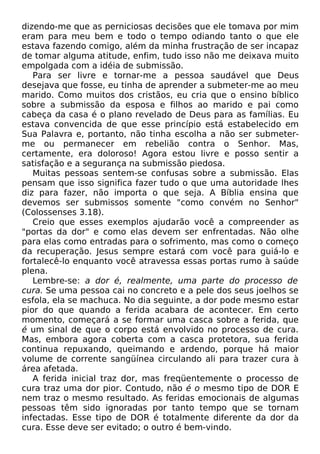 dizendo-me que as perniciosas decisões que ele tomava por mim
eram para meu bem e todo o tempo odiando tanto o que ele
estava fazendo comigo, além da minha frustração de ser incapaz
de tomar alguma atitude, enfim, tudo isso não me deixava muito
empolgada com a idéia de submissão.
Para ser livre e tornar-me a pessoa saudável que Deus
desejava que fosse, eu tinha de aprender a submeter-me ao meu
marido. Como muitos dos cristãos, eu cria que o ensino bíblico
sobre a submissão da esposa e filhos ao marido e pai como
cabeça da casa é o plano revelado de Deus para as famílias. Eu
estava convencida de que esse princípio está estabelecido em
Sua Palavra e, portanto, não tinha escolha a não ser submeter-
me ou permanecer em rebelião contra o Senhor. Mas,
certamente, era doloroso! Agora estou livre e posso sentir a
satisfação e a segurança na submissão piedosa.
Muitas pessoas sentem-se confusas sobre a submissão. Elas
pensam que isso significa fazer tudo o que uma autoridade lhes
diz para fazer, não importa o que seja. A Bíblia ensina que
devemos ser submissos somente "como convém no Senhor"
(Colossenses 3.18).
Creio que esses exemplos ajudarão você a compreender as
"portas da dor" e como elas devem ser enfrentadas. Não olhe
para elas como entradas para o sofrimento, mas como o começo
da recuperação. Jesus sempre estará com você para guiá-lo e
fortalecê-lo enquanto você atravessa essas portas rumo à saúde
plena.
Lembre-se: a dor é, realmente, uma parte do processo de
cura. Se uma pessoa cai no concreto e a pele dos seus joelhos se
esfola, ela se machuca. No dia seguinte, a dor pode mesmo estar
pior do que quando a ferida acabara de acontecer. Em certo
momento, começará a se formar uma casca sobre a ferida, que
é um sinal de que o corpo está envolvido no processo de cura.
Mas, embora agora coberta com a casca protetora, sua ferida
continua repuxando, queimando e ardendo, porque há maior
volume de corrente sangüínea circulando ali para trazer cura à
área afetada.
A ferida inicial traz dor, mas freqüentemente o processo de
cura traz uma dor pior. Contudo, não é o mesmo tipo de DOR E
nem traz o mesmo resultado. As feridas emocionais de algumas
pessoas têm sido ignoradas por tanto tempo que se tornam
infectadas. Esse tipo de DOR é totalmente diferente da dor da
cura. Esse deve ser evitado; o outro é bem-vindo.
 