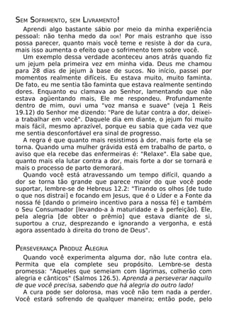SEM SOFRIMENTO, SEM LIVRAMENTO!
Aprendi algo bastante sábio por meio da minha experiência
pessoal: não tenha medo da DOR! Por mais estranho que isso
possa parecer, quanto mais você teme e resiste à dor da cura,
mais isso aumenta o efeito que o sofrimento tem sobre você.
Um exemplo dessa verdade aconteceu anos atrás quando fiz
um jejum pela primeira vez em minha vida. Deus me chamou
para 28 dias de jejum à base de sucos. No início, passei por
momentos realmente difíceis. Eu estava muito, muito faminta.
De fato, eu me sentia tão faminta que estava realmente sentindo
dores. Enquanto eu clamava ao Senhor, lamentando que não
estava agüentando mais, Ele me respondeu. Profundamente
dentro de mim, ouvi uma "voz mansa e suave" (veja 1 Reis
19.12) do Senhor me dizendo: "Pare de lutar contra a dor, deixei-
a trabalhar em você". Daquele dia em diante, o jejum foi muito
mais fácil, mesmo aprazível, porque eu sabia que cada vez que
me sentia desconfortável era sinal de progresso.
A regra é que quanto mais resistimos à dor, mais forte ela se
torna. Quando uma mulher grávida está em trabalho de parto, o
aviso que ela recebe das enfermeiras é: "Relaxe". Ela sabe que,
quanto mais ela lutar contra a dor, mais forte a dor se tornará e
mais o processo de parto demorará.
Quando você está atravessando um tempo difícil, quando a
dor se torna tão grande que parece maior do que você pode
suportar, lembre-se de Hebreus 12.2: "Tirando os olhos [de tudo
o que nos distrai] e focando em Jesus, que é o Líder e a Fonte da
nossa fé [dando o primeiro incentivo para a nossa fé] e também
o Seu Consumador [levando-a à maturidade e à perfeição]. Ele,
pela alegria [de obter o prêmio] que estava diante de si,
suportou a cruz, desprezando e ignorando a vergonha, e está
agora assentado à direita do trono de Deus".
PERSEVERANÇA PRODUZ ALEGRIA
Quando você experimenta alguma dor, não lute contra ela.
Permita que ela complete seu propósito. Lembre-se desta
promessa: "Aqueles que semeiam com lágrimas, colherão com
alegria e cânticos" (Salmos 126.5). Aprenda a perseverar naquilo
de que você precisa, sabendo que há alegria do outro lado!
A cura pode ser dolorosa, mas você não tem nada a perder.
Você estará sofrendo de qualquer maneira; então pode, pelo
 